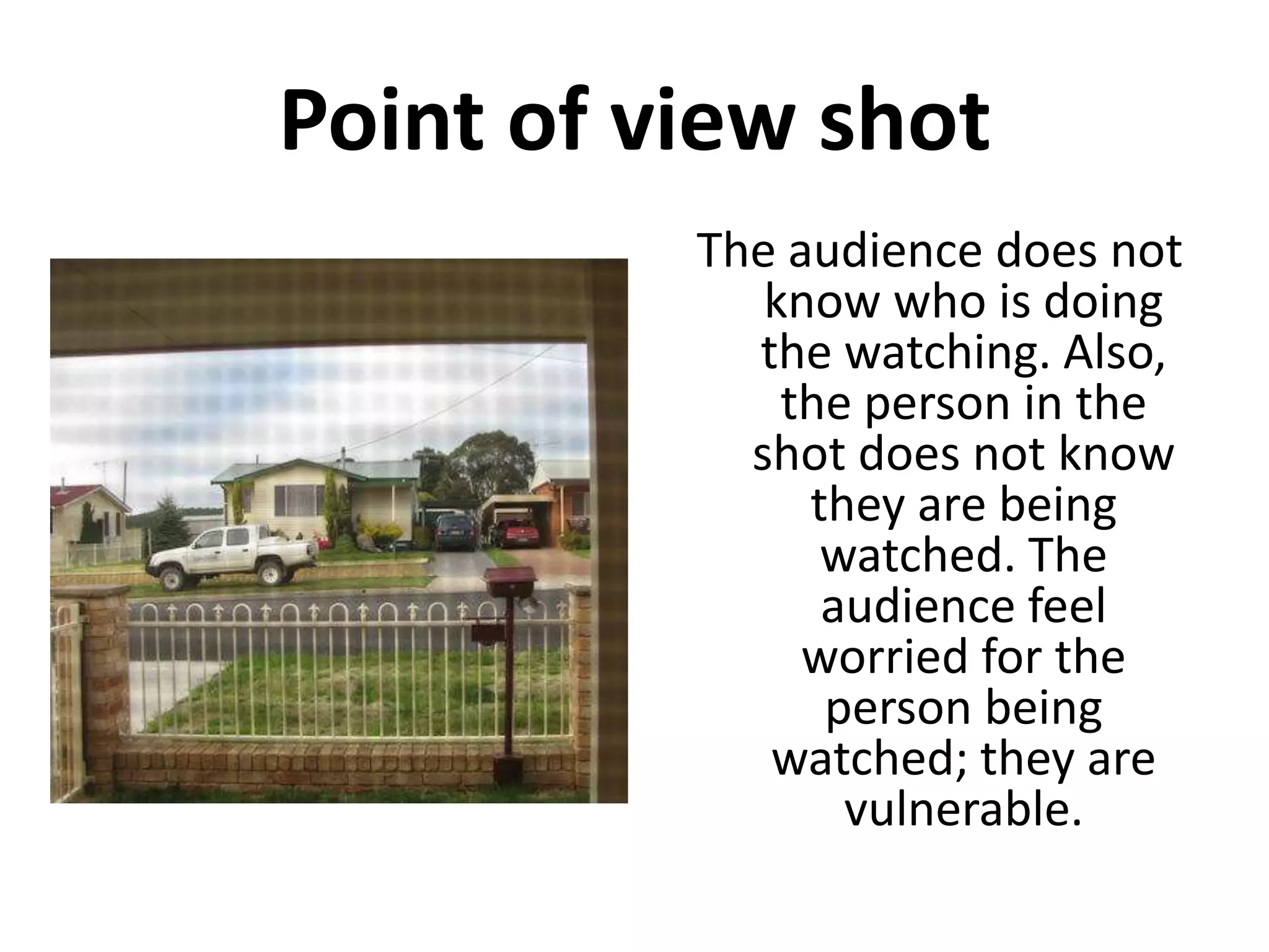 Point of view shot
          The audience does not
             know who is doing
            the watching. Also,
              the person in the
            shot does not know
               they are being
                watched. The
                audience feel
               worried for the
                person being
             watched; they are
                 vulnerable.
 