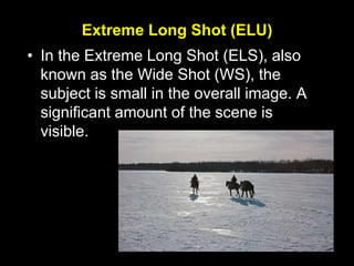 Extreme Long Shot (ELU)
• In the Extreme Long Shot (ELS), also
known as the Wide Shot (WS), the
subject is small in the overall image. A
significant amount of the scene is
visible.