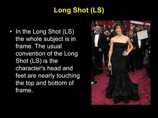 Long Shot (LS)
• In the Long Shot (LS)
the whole subject is in
frame. The usual
convention of the Long
Shot (LS) is the
character's head and
feet are nearly touching
the top and bottom of
frame.