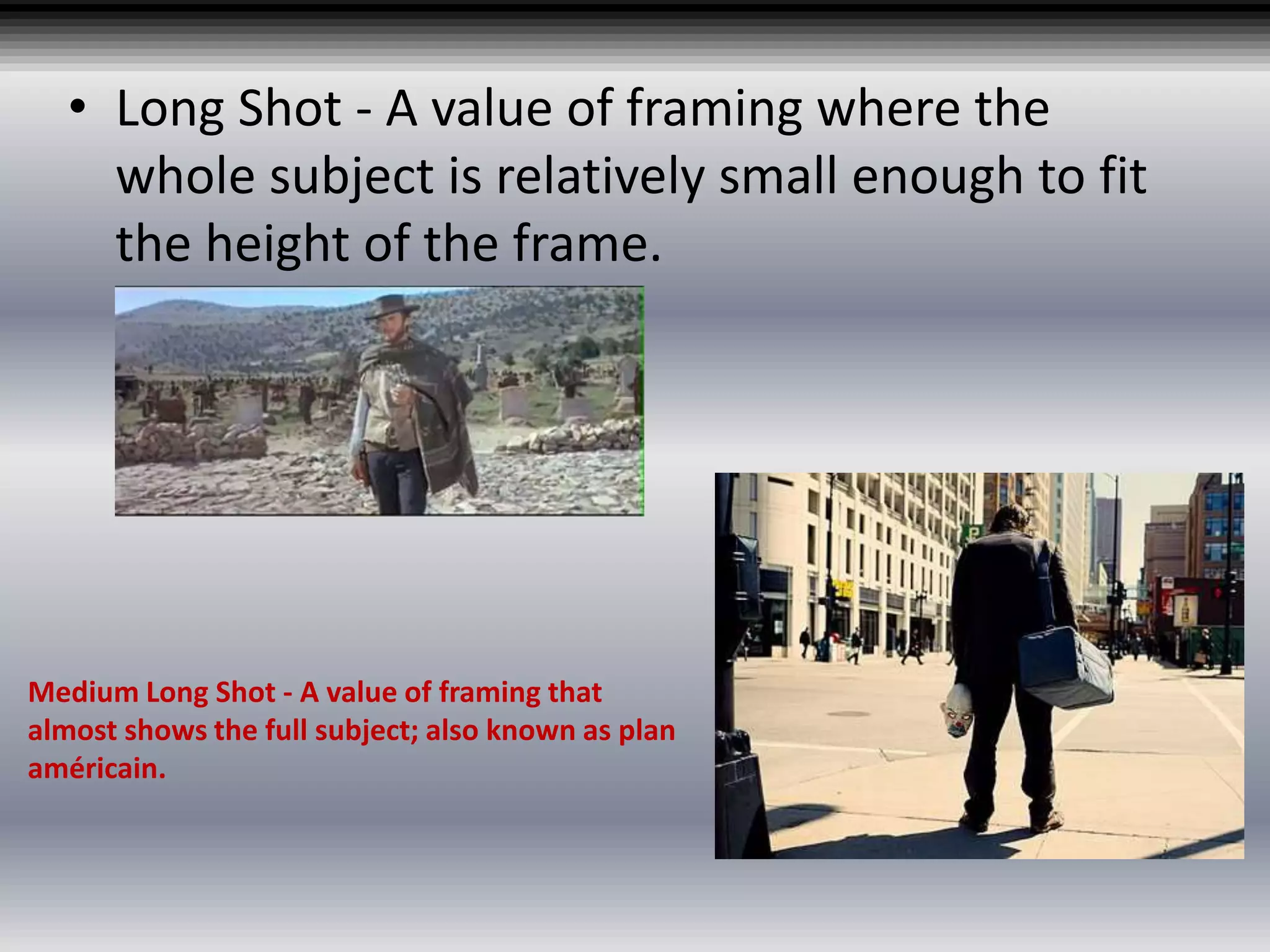 • Long Shot - A value of framing where the
whole subject is relatively small enough to fit
the height of the frame.
Medium Long Shot - A value of framing that
almost shows the full subject; also known as plan
américain.
 