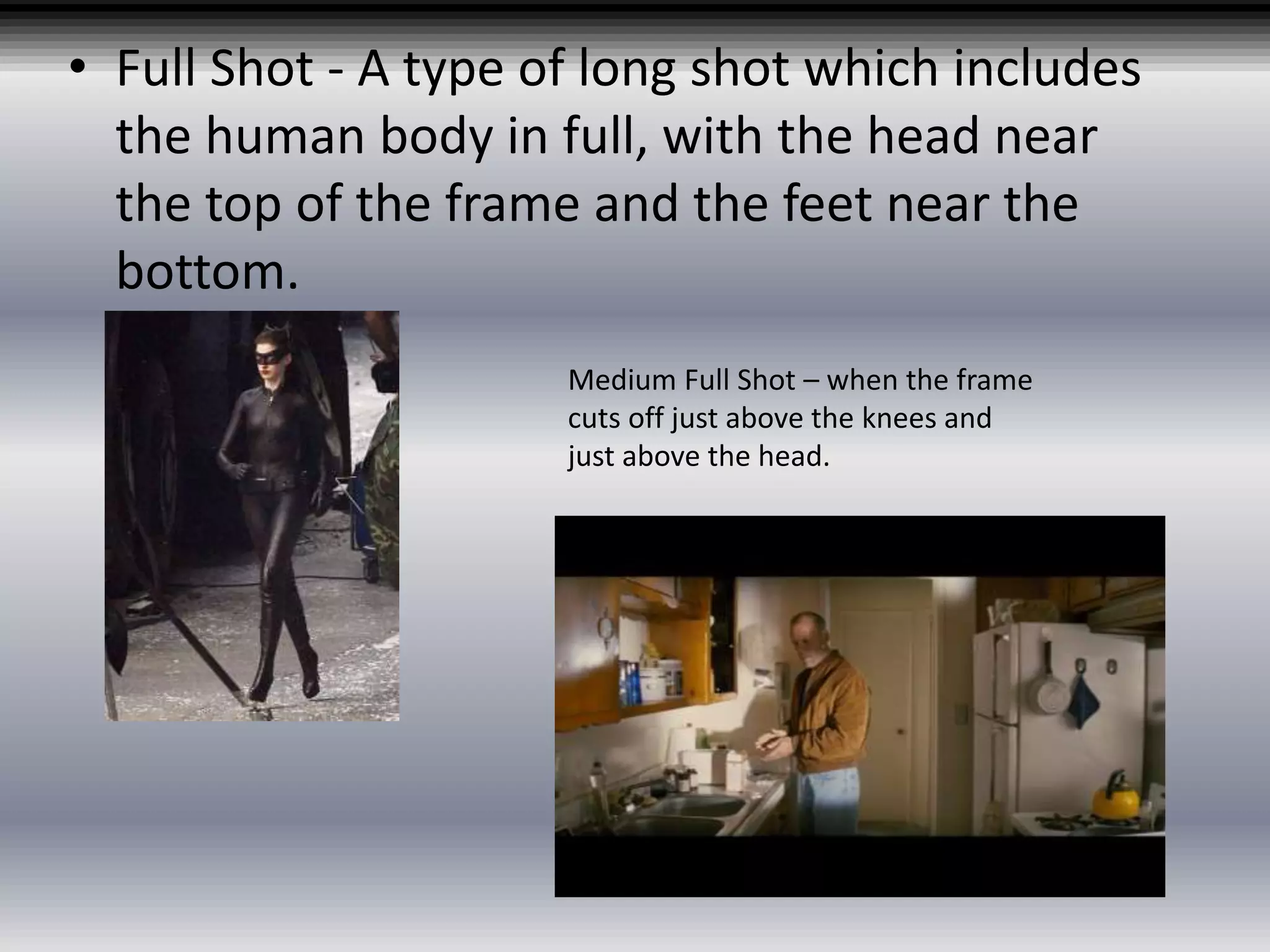• Full Shot - A type of long shot which includes
the human body in full, with the head near
the top of the frame and the feet near the
bottom.
Medium Full Shot – when the frame
cuts off just above the knees and
just above the head.
 