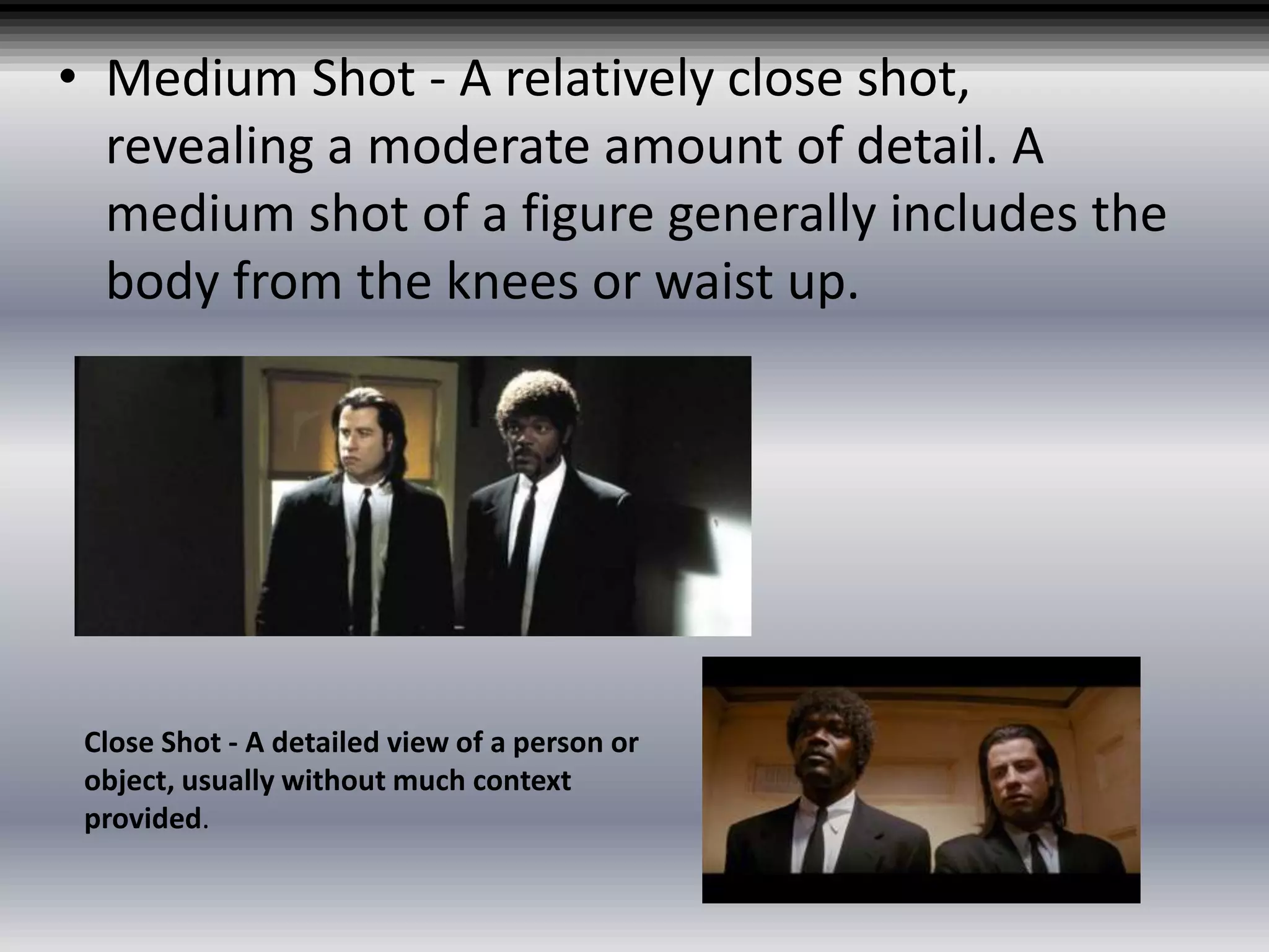 • Medium Shot - A relatively close shot,
revealing a moderate amount of detail. A
medium shot of a figure generally includes the
body from the knees or waist up.
Close Shot - A detailed view of a person or
object, usually without much context
provided.
 