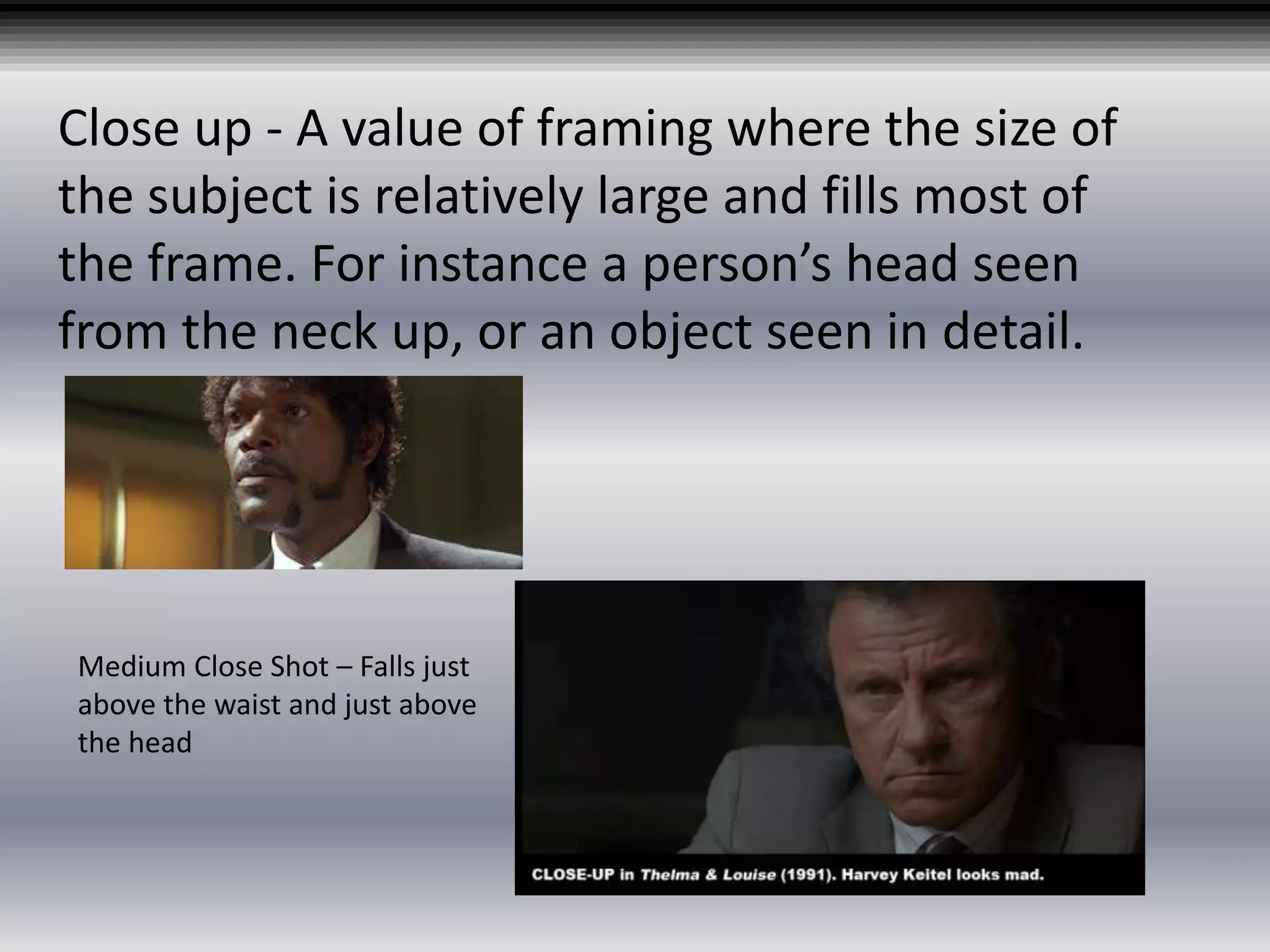 Close up - A value of framing where the size of
the subject is relatively large and fills most of
the frame. For instance a person’s head seen
from the neck up, or an object seen in detail.
Medium Close Shot – Falls just
above the waist and just above
the head
 