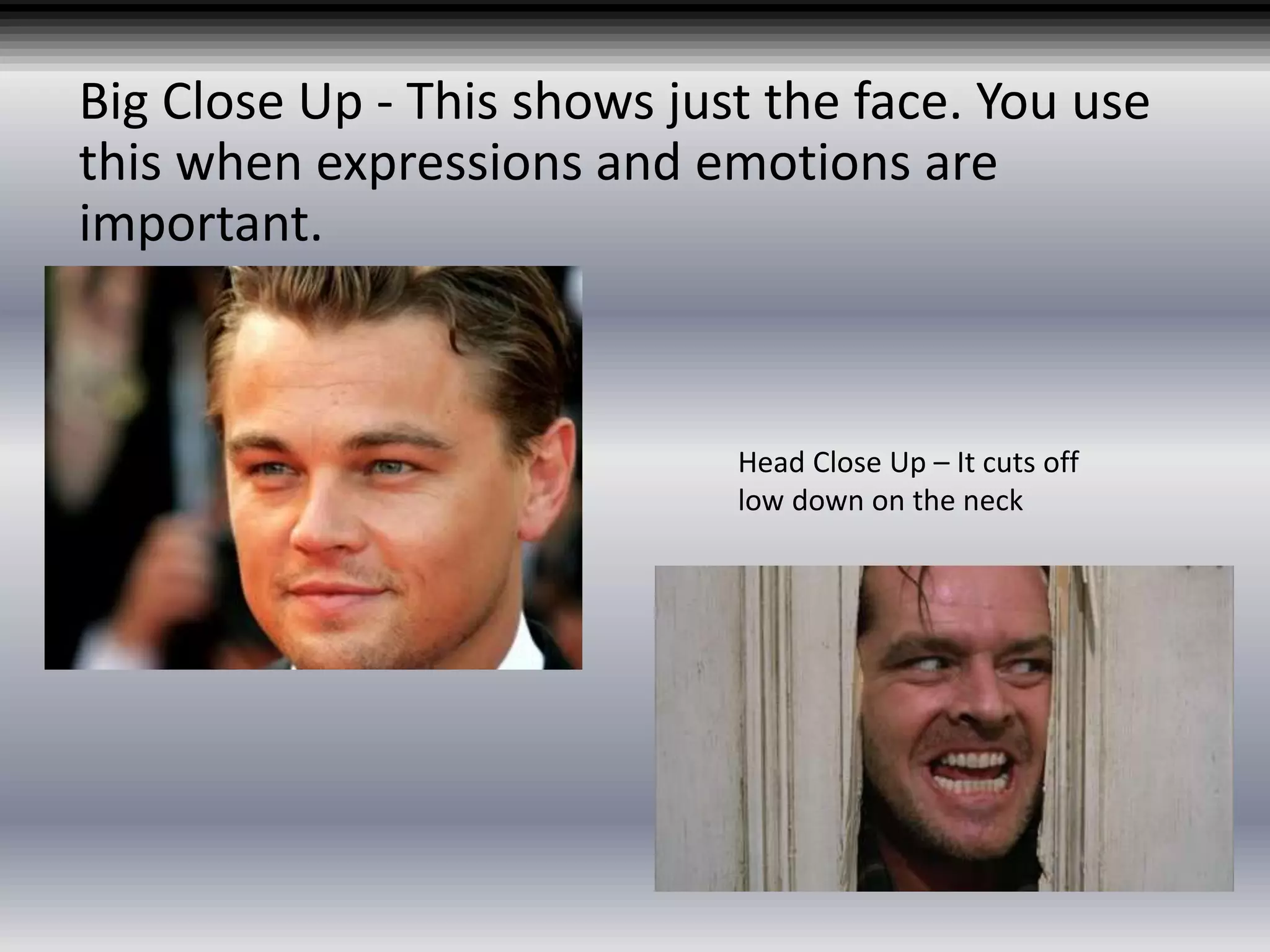 Big Close Up - This shows just the face. You use
this when expressions and emotions are
important.
Head Close Up – It cuts off
low down on the neck
 