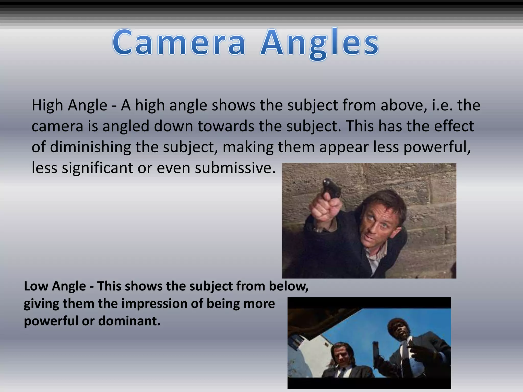 High Angle - A high angle shows the subject from above, i.e. the
camera is angled down towards the subject. This has the effect
of diminishing the subject, making them appear less powerful,
less significant or even submissive.
Low Angle - This shows the subject from below,
giving them the impression of being more
powerful or dominant.
 