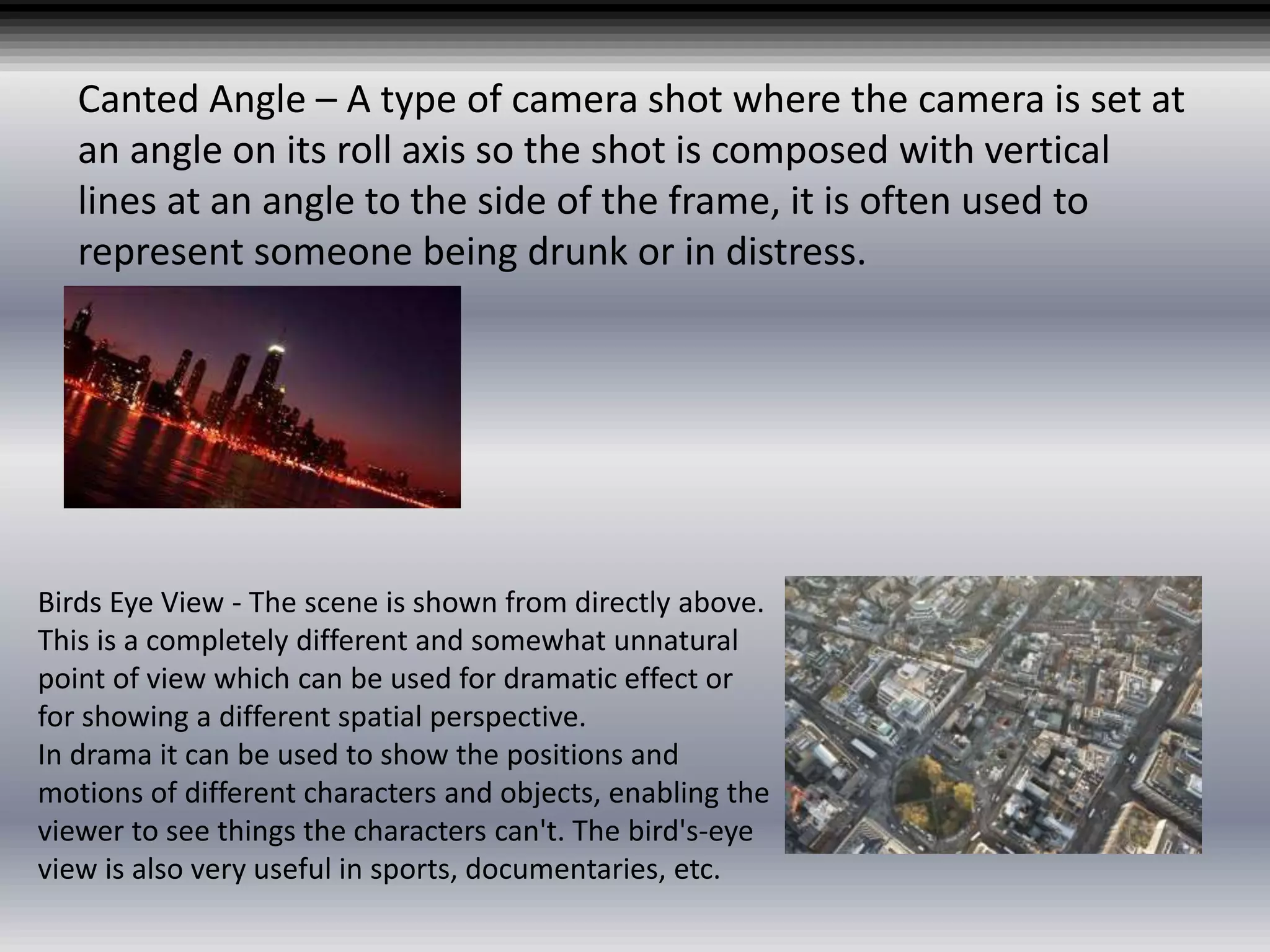 Canted Angle – A type of camera shot where the camera is set at
an angle on its roll axis so the shot is composed with vertical
lines at an angle to the side of the frame, it is often used to
represent someone being drunk or in distress.
Birds Eye View - The scene is shown from directly above.
This is a completely different and somewhat unnatural
point of view which can be used for dramatic effect or
for showing a different spatial perspective.
In drama it can be used to show the positions and
motions of different characters and objects, enabling the
viewer to see things the characters can't. The bird's-eye
view is also very useful in sports, documentaries, etc.
 