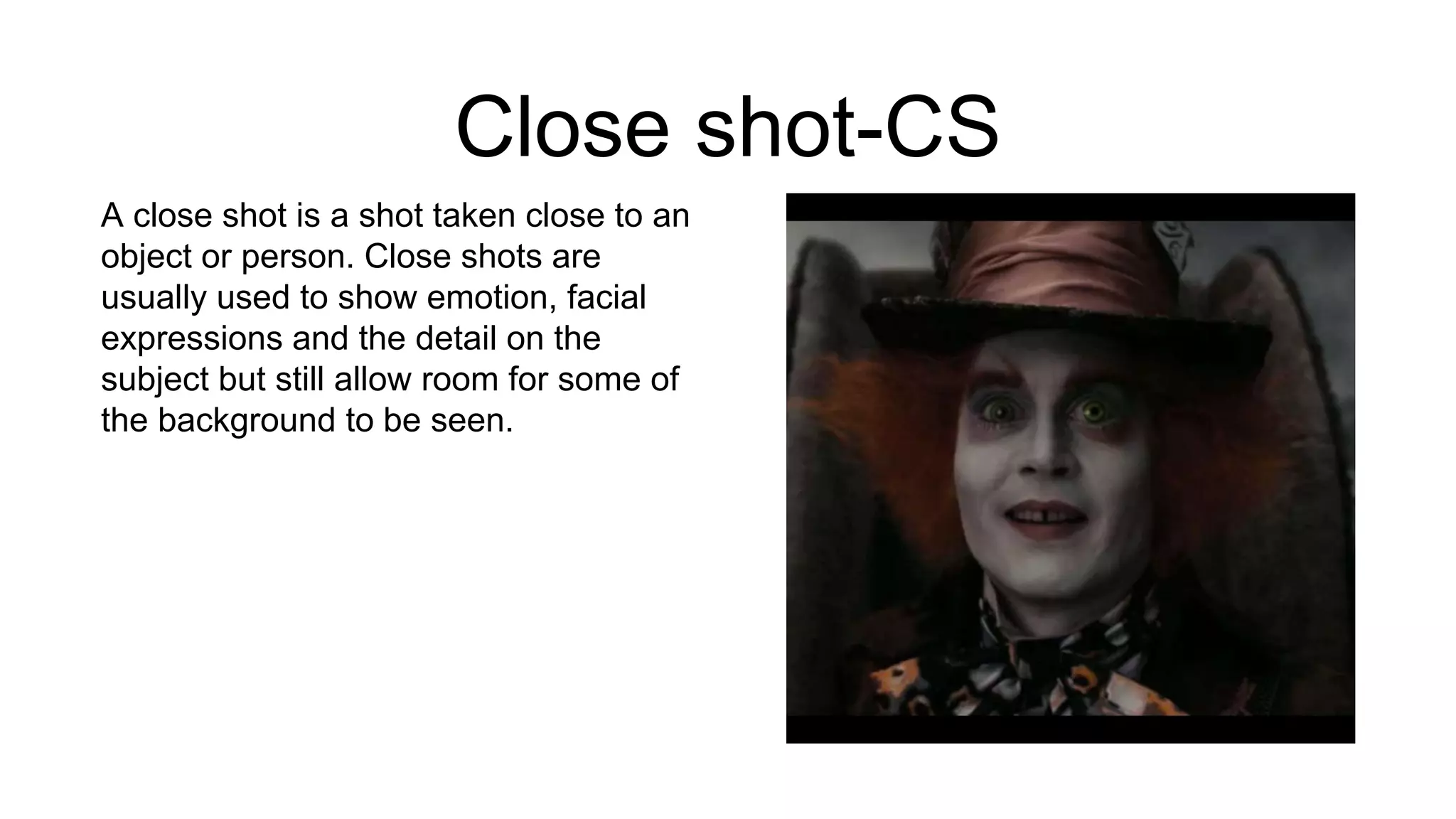 Close shot-CS
A close shot is a shot taken close to an
object or person. Close shots are
usually used to show emotion, facial
expressions and the detail on the
subject but still allow room for some of
the background to be seen.
 