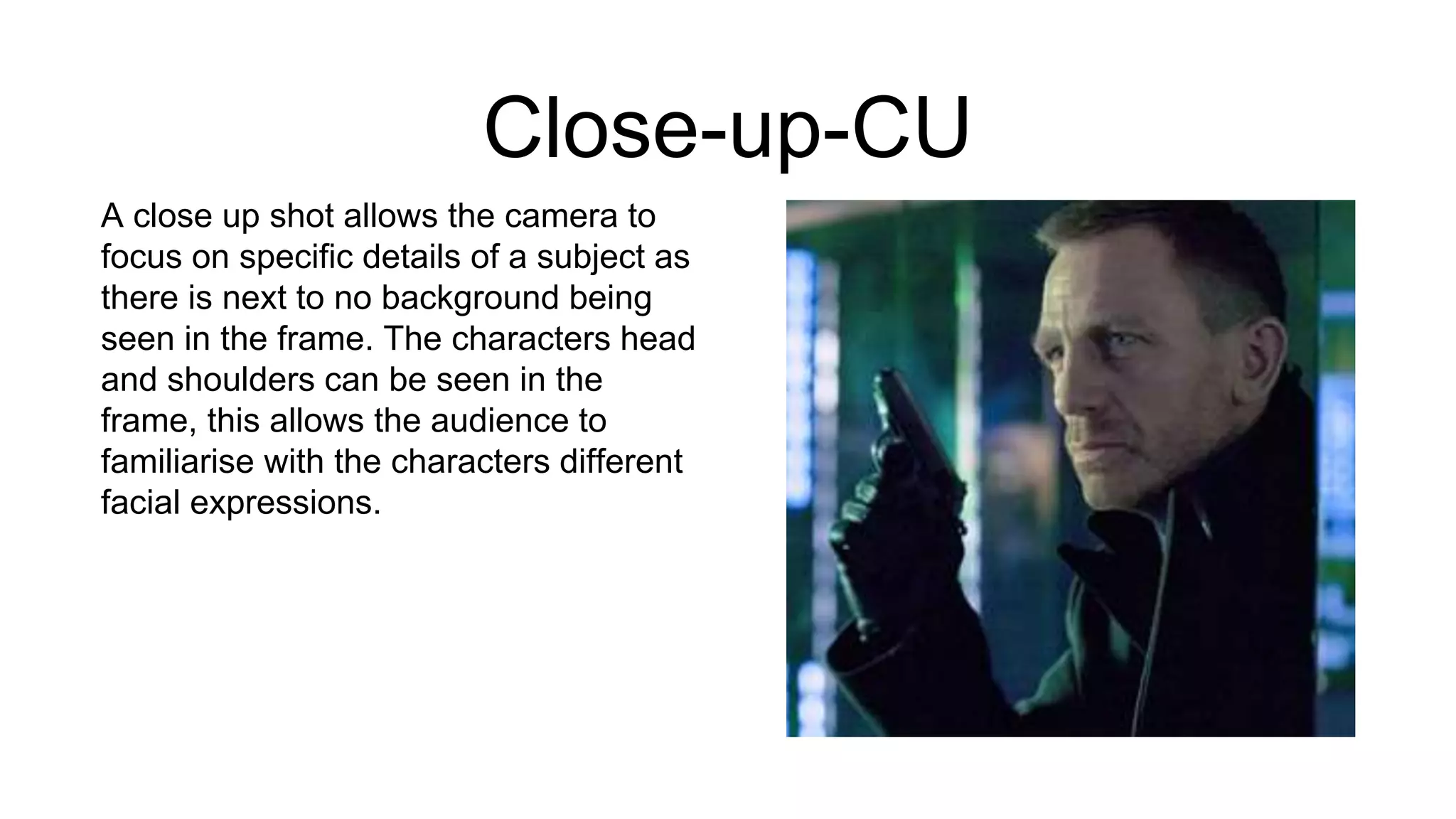 Close-up-CU
A close up shot allows the camera to
focus on specific details of a subject as
there is next to no background being
seen in the frame. The characters head
and shoulders can be seen in the
frame, this allows the audience to
familiarise with the characters different
facial expressions.
 
