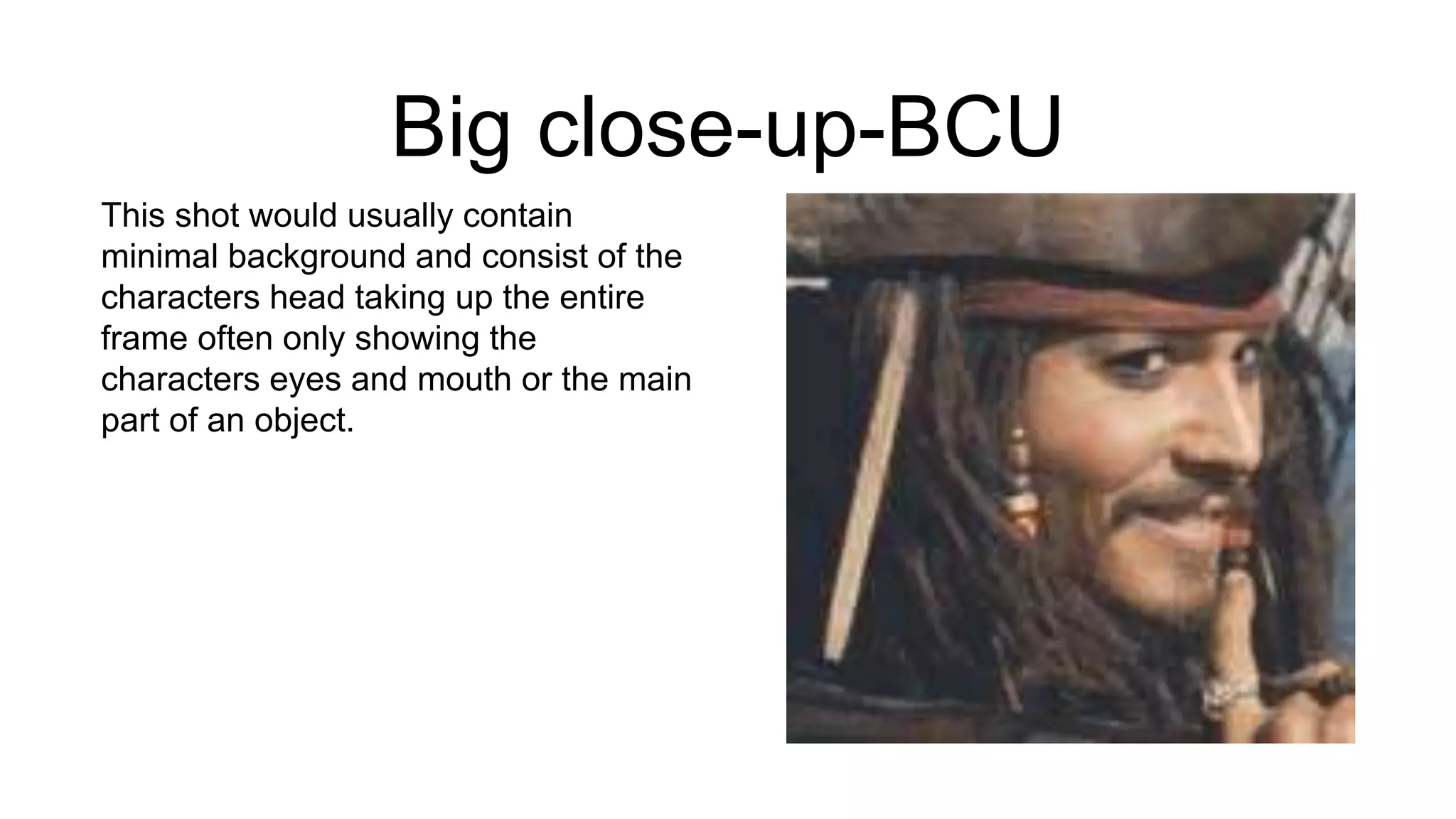 Big close-up-BCU
This shot would usually contain
minimal background and consist of the
characters head taking up the entire
frame often only showing the
characters eyes and mouth or the main
part of an object.
 