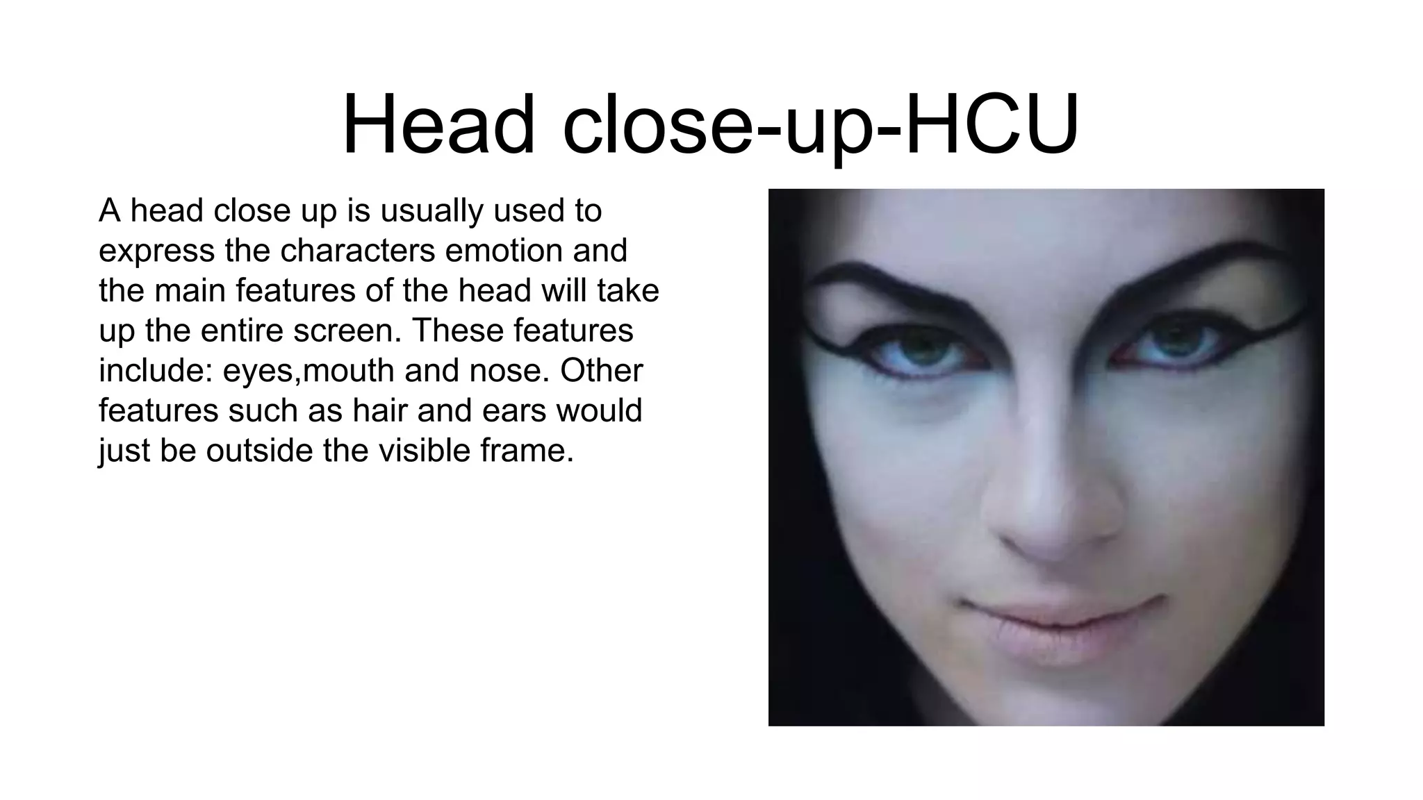 Head close-up-HCU
A head close up is usually used to
express the characters emotion and
the main features of the head will take
up the entire screen. These features
include: eyes,mouth and nose. Other
features such as hair and ears would
just be outside the visible frame.
 