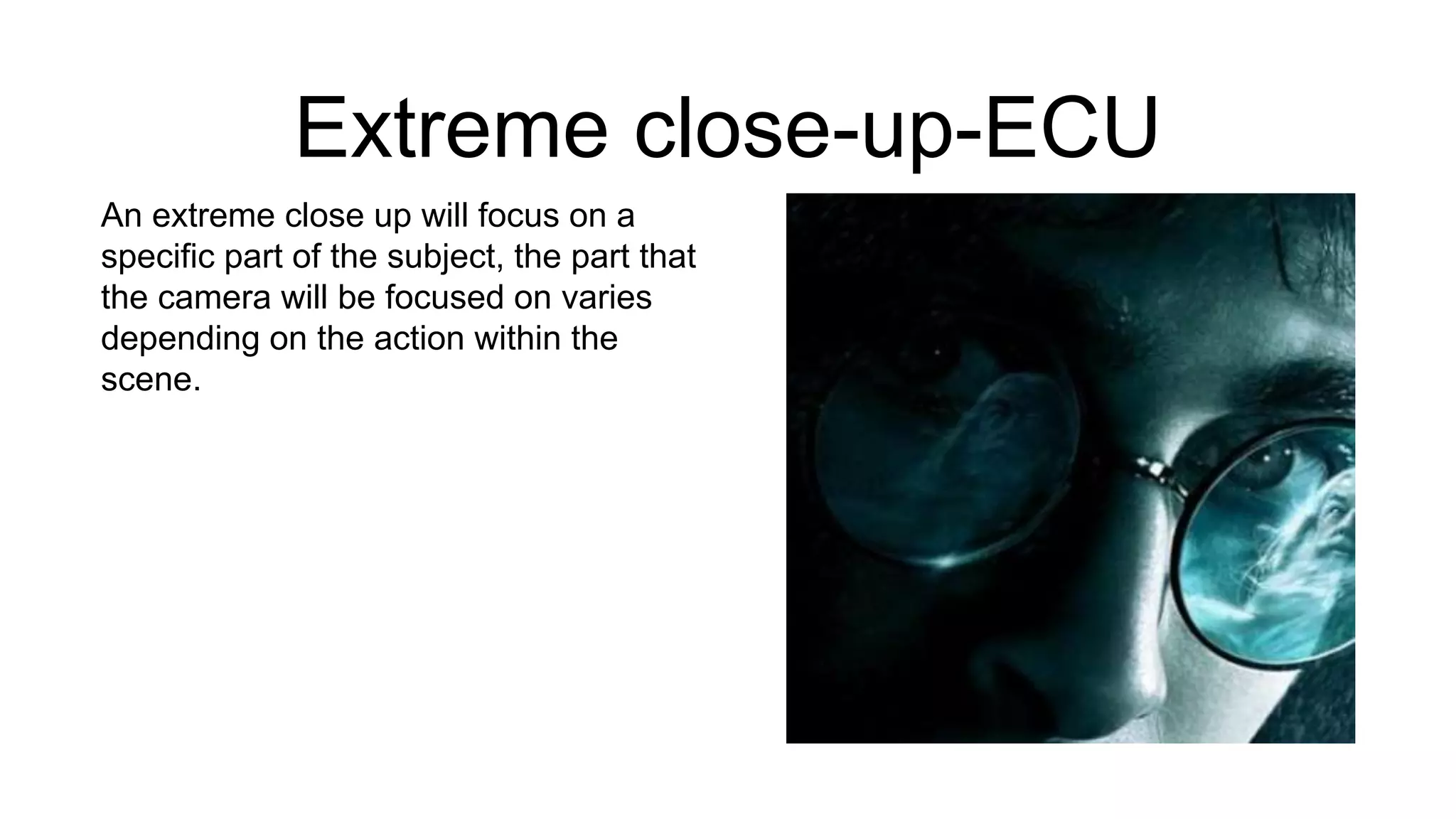 Extreme close-up-ECU
An extreme close up will focus on a
specific part of the subject, the part that
the camera will be focused on varies
depending on the action within the
scene.
 