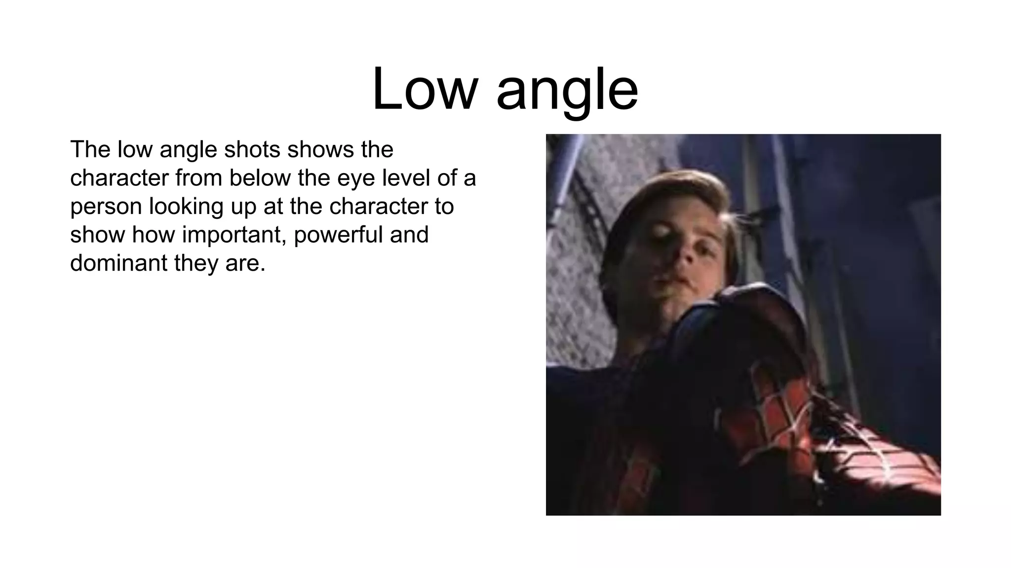 Low angle
The low angle shots shows the
character from below the eye level of a
person looking up at the character to
show how important, powerful and
dominant they are.
 