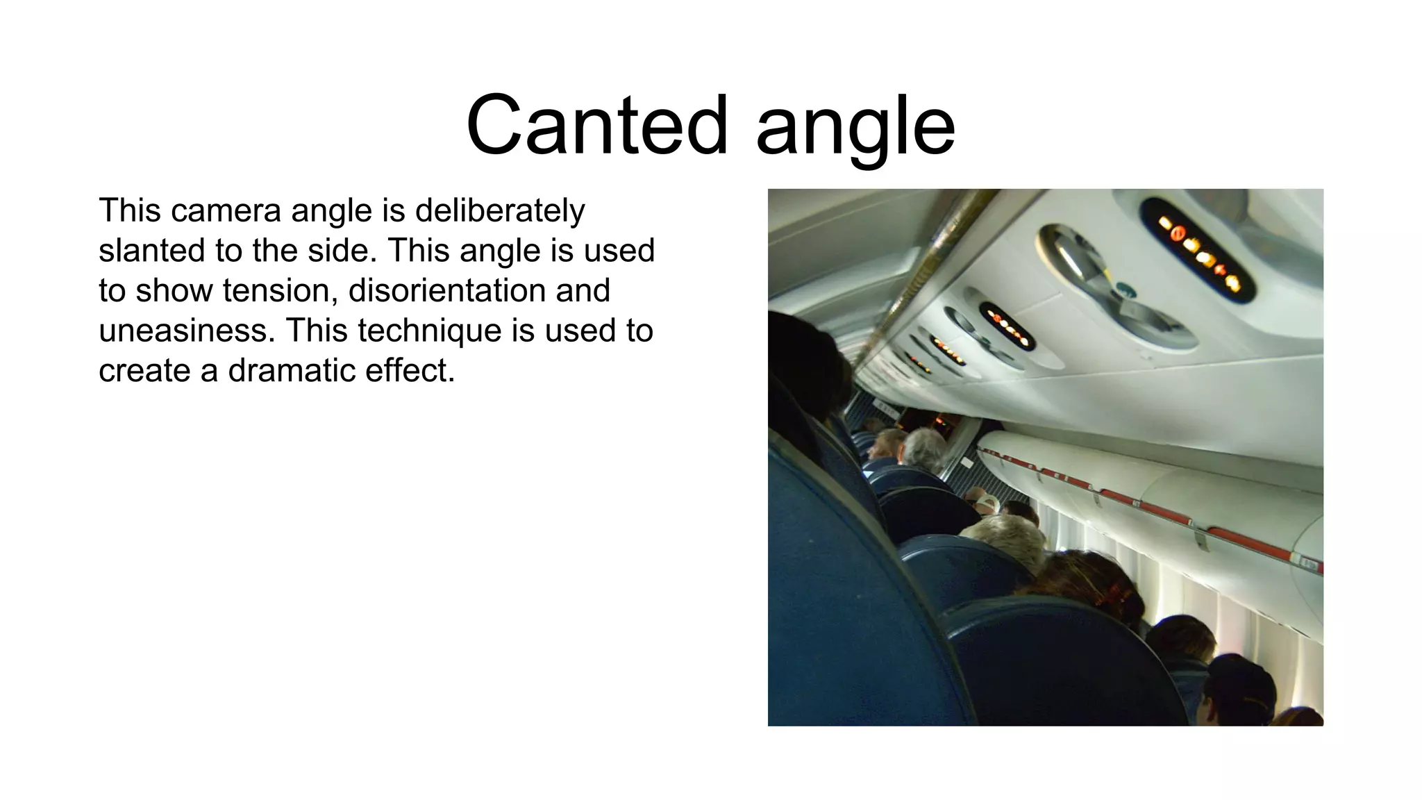 Canted angle
This camera angle is deliberately
slanted to the side. This angle is used
to show tension, disorientation and
uneasiness. This technique is used to
create a dramatic effect.
 