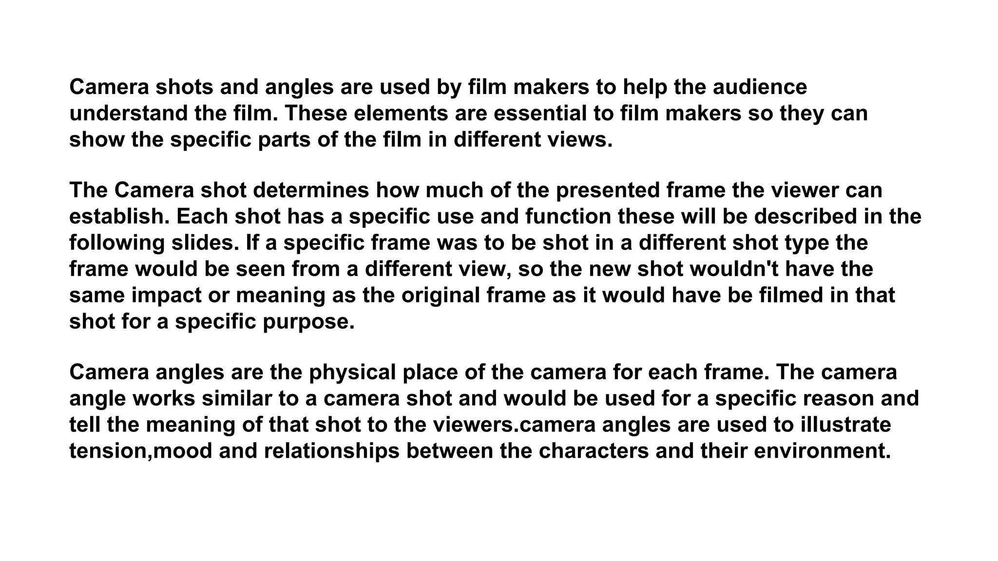Camera shots and angles are used by film makers to help the audience
understand the film. These elements are essential to film makers so they can
show the specific parts of the film in different views.
The Camera shot determines how much of the presented frame the viewer can
establish. Each shot has a specific use and function these will be described in the
following slides. If a specific frame was to be shot in a different shot type the
frame would be seen from a different view, so the new shot wouldn't have the
same impact or meaning as the original frame as it would have be filmed in that
shot for a specific purpose.
Camera angles are the physical place of the camera for each frame. The camera
angle works similar to a camera shot and would be used for a specific reason and
tell the meaning of that shot to the viewers.camera angles are used to illustrate
tension,mood and relationships between the characters and their environment.
 