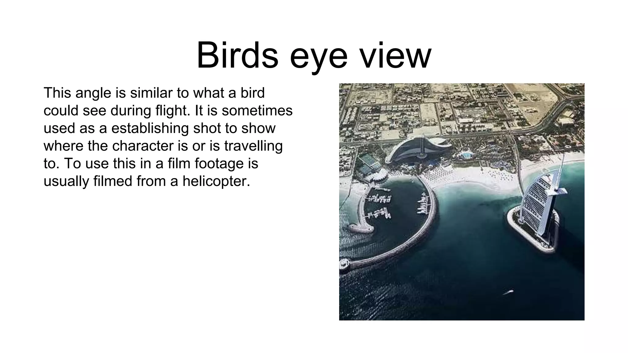 Birds eye view
This angle is similar to what a bird
could see during flight. It is sometimes
used as a establishing shot to show
where the character is or is travelling
to. To use this in a film footage is
usually filmed from a helicopter.
 