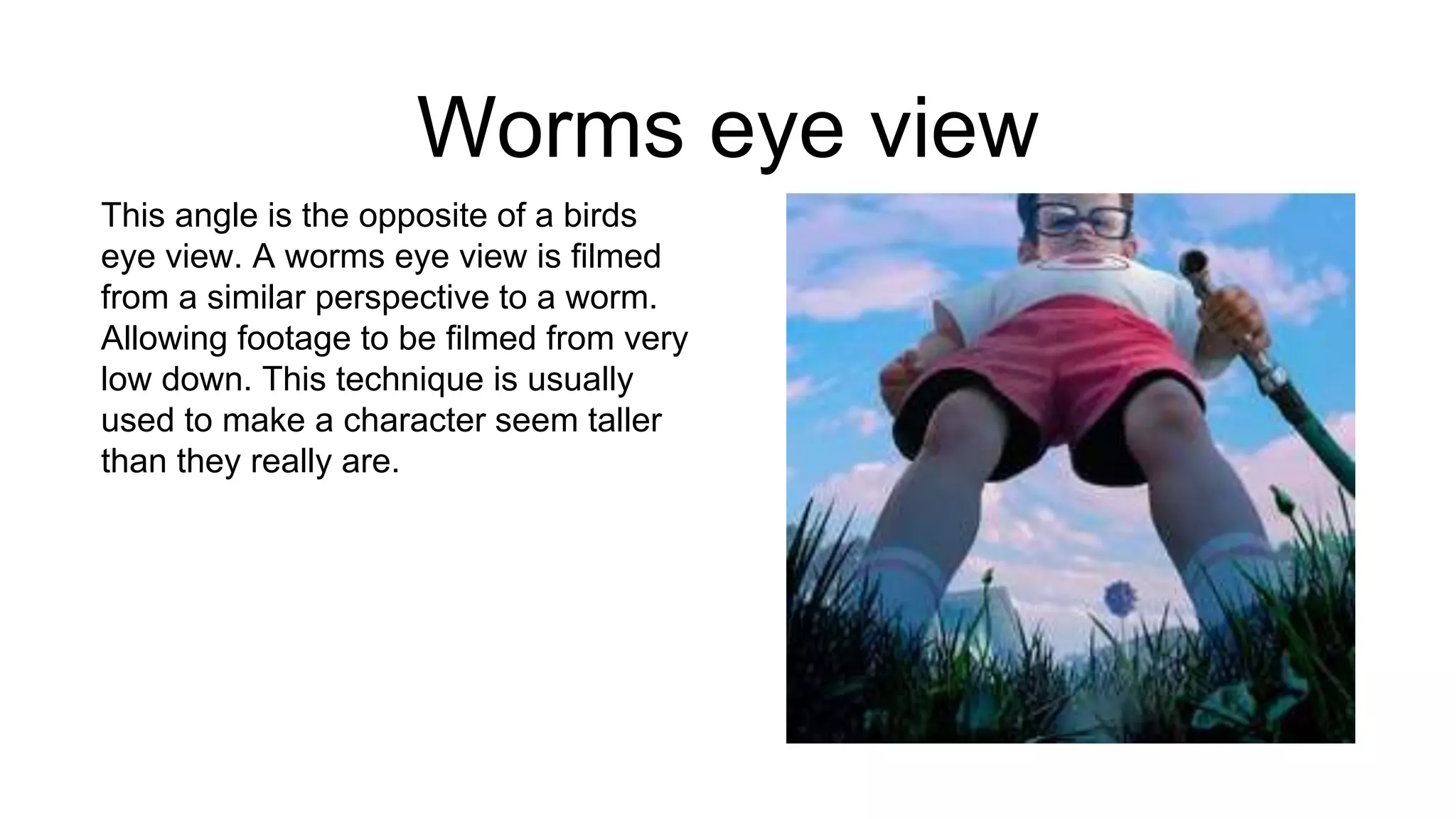 Worms eye view
This angle is the opposite of a birds
eye view. A worms eye view is filmed
from a similar perspective to a worm.
Allowing footage to be filmed from very
low down. This technique is usually
used to make a character seem taller
than they really are.
 