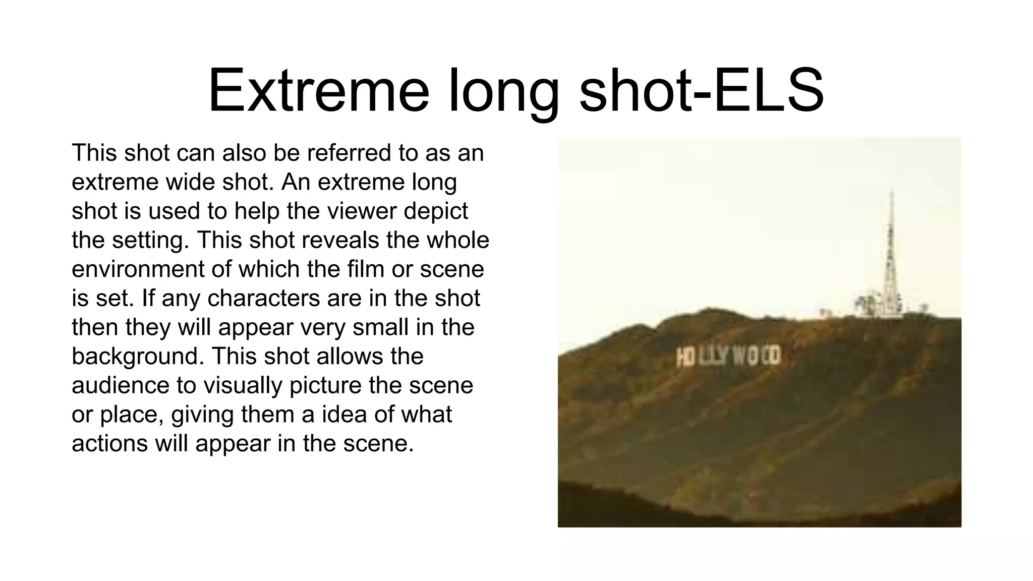Extreme long shot-ELS
This shot can also be referred to as an
extreme wide shot. An extreme long
shot is used to help the viewer depict
the setting. This shot reveals the whole
environment of which the film or scene
is set. If any characters are in the shot
then they will appear very small in the
background. This shot allows the
audience to visually picture the scene
or place, giving them a idea of what
actions will appear in the scene.
 