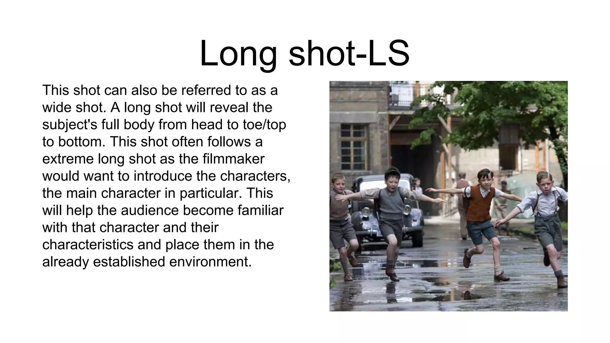 Long shot-LS
This shot can also be referred to as a
wide shot. A long shot will reveal the
subject's full body from head to toe/top
to bottom. This shot often follows a
extreme long shot as the filmmaker
would want to introduce the characters,
the main character in particular. This
will help the audience become familiar
with that character and their
characteristics and place them in the
already established environment.
 