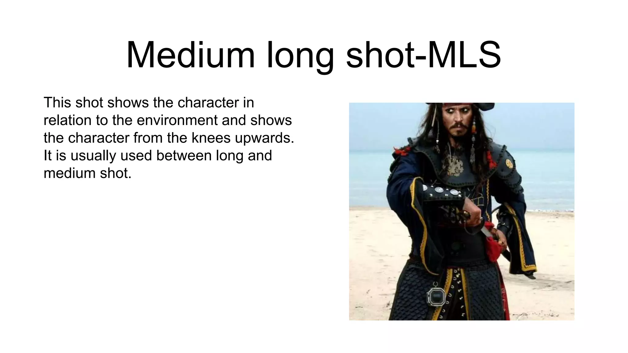 Medium long shot-MLS
This shot shows the character in
relation to the environment and shows
the character from the knees upwards.
It is usually used between long and
medium shot.
 