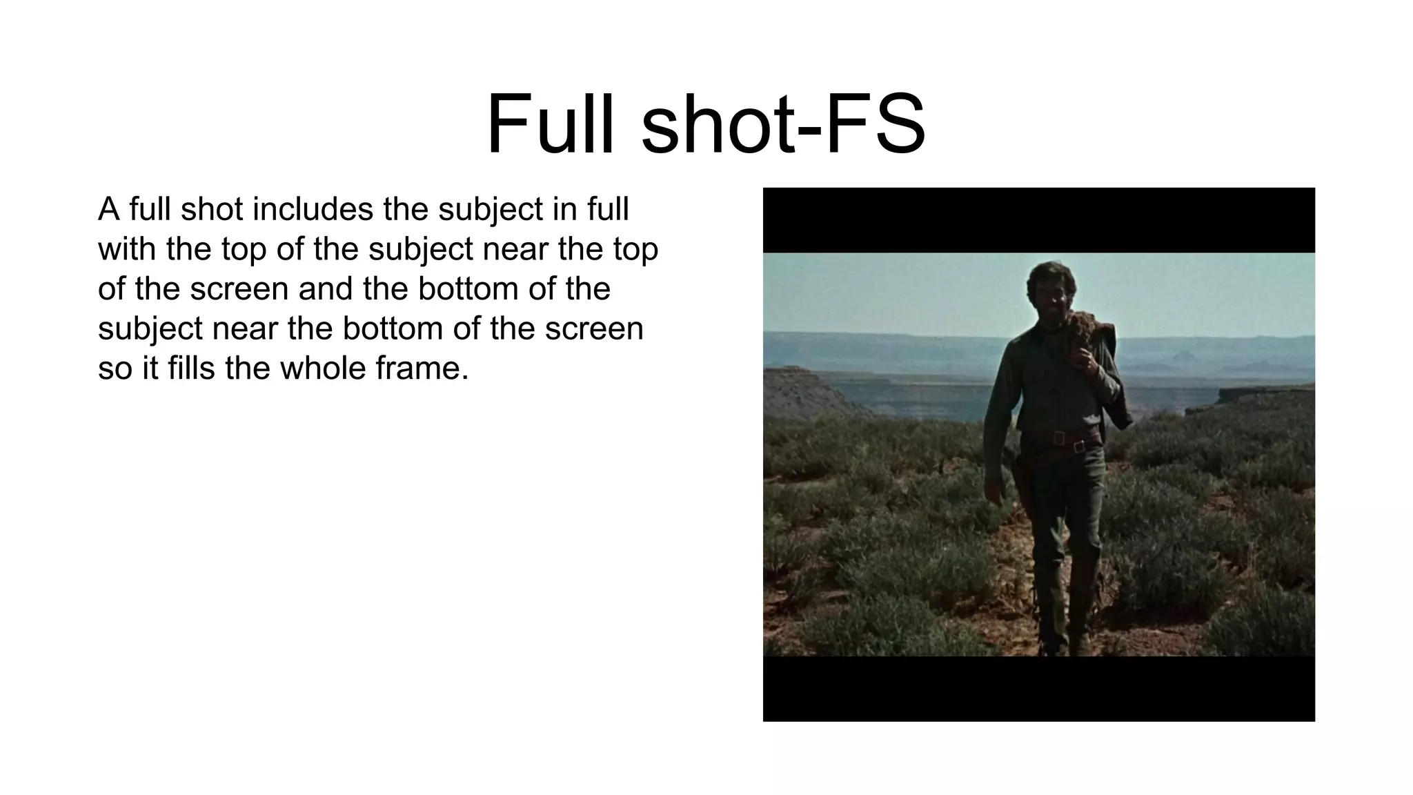 Full shot-FS
A full shot includes the subject in full
with the top of the subject near the top
of the screen and the bottom of the
subject near the bottom of the screen
so it fills the whole frame.
 