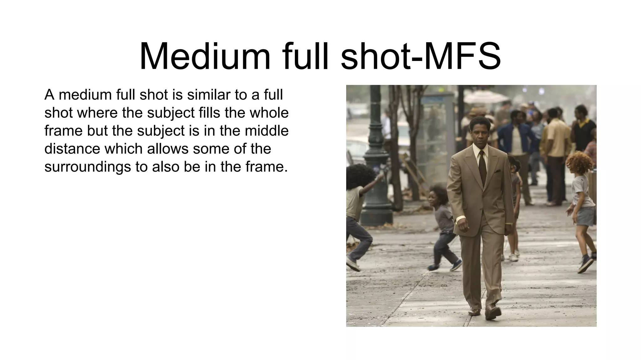 Medium full shot-MFS
A medium full shot is similar to a full
shot where the subject fills the whole
frame but the subject is in the middle
distance which allows some of the
surroundings to also be in the frame.
 