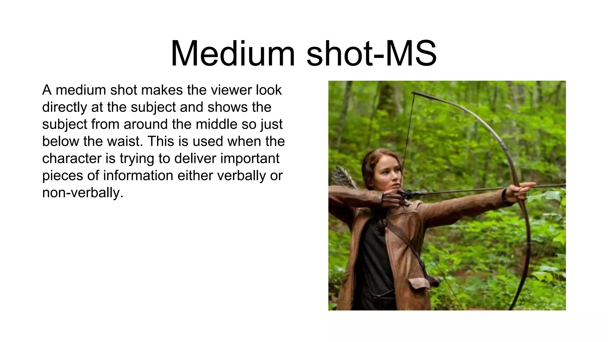 Medium shot-MS
A medium shot makes the viewer look
directly at the subject and shows the
subject from around the middle so just
below the waist. This is used when the
character is trying to deliver important
pieces of information either verbally or
non-verbally.
 