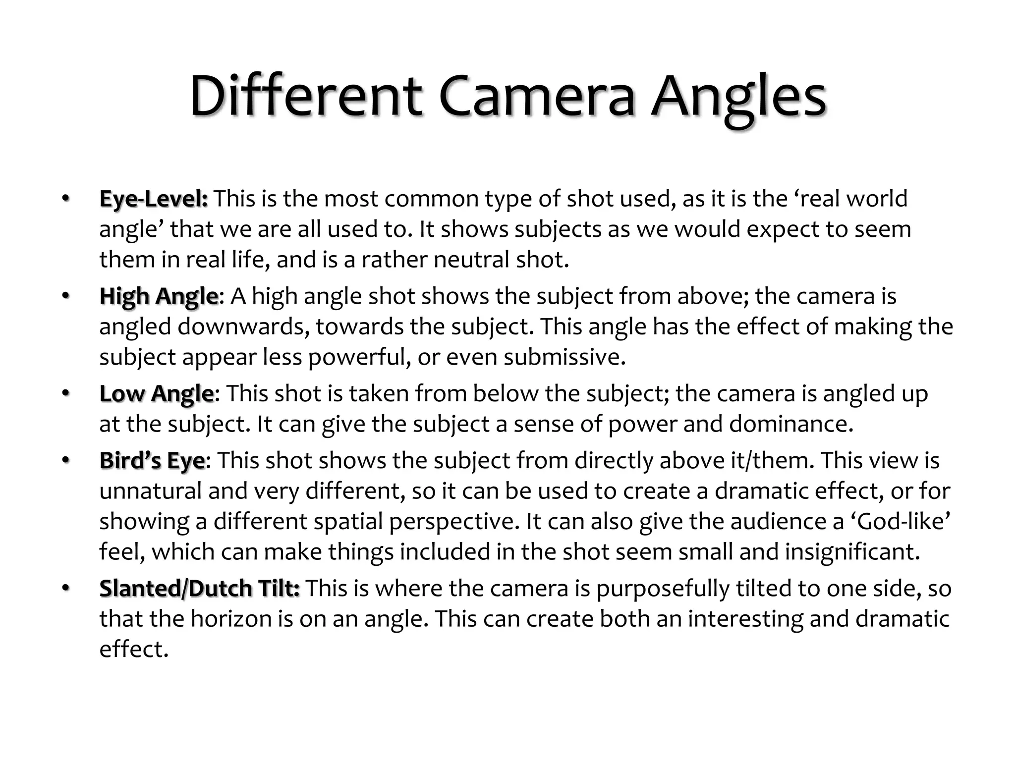 Different Camera Angles
• Eye-Level: This is the most common type of shot used, as it is the ‘real world
angle’ that we are all used to. It shows subjects as we would expect to seem
them in real life, and is a rather neutral shot.
• High Angle: A high angle shot shows the subject from above; the camera is
angled downwards, towards the subject. This angle has the effect of making the
subject appear less powerful, or even submissive.
• Low Angle: This shot is taken from below the subject; the camera is angled up
at the subject. It can give the subject a sense of power and dominance.
• Bird’s Eye: This shot shows the subject from directly above it/them. This view is
unnatural and very different, so it can be used to create a dramatic effect, or for
showing a different spatial perspective. It can also give the audience a ‘God-like’
feel, which can make things included in the shot seem small and insignificant.
• Slanted/Dutch Tilt: This is where the camera is purposefully tilted to one side, so
that the horizon is on an angle. This can create both an interesting and dramatic
effect.
 