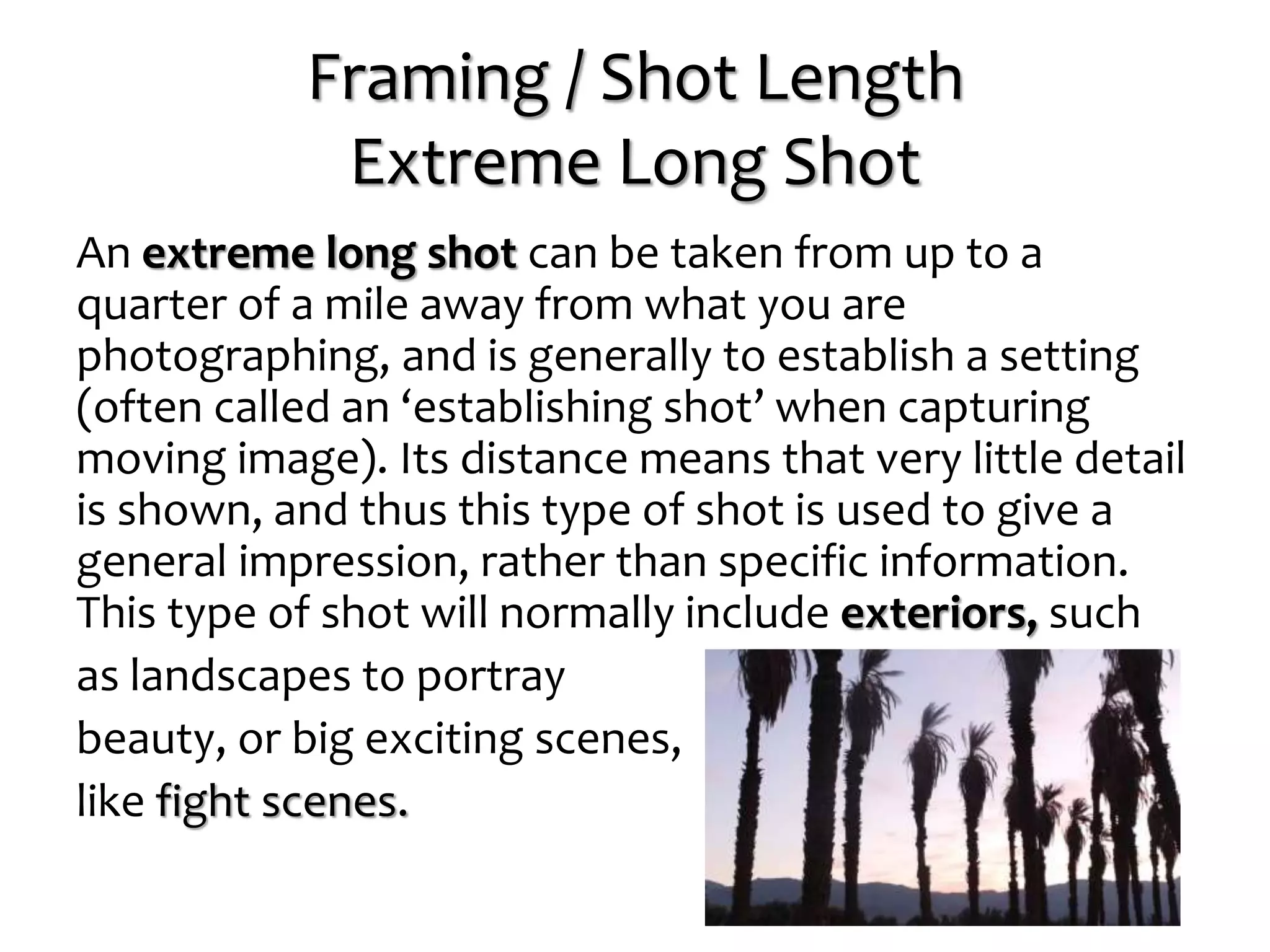 Framing / Shot Length
Extreme Long Shot
An extreme long shot can be taken from up to a
quarter of a mile away from what you are
photographing, and is generally to establish a setting
(often called an ‘establishing shot’ when capturing
moving image). Its distance means that very little detail
is shown, and thus this type of shot is used to give a
general impression, rather than specific information.
This type of shot will normally include exteriors, such
as landscapes to portray
beauty, or big exciting scenes,
like fight scenes.
 