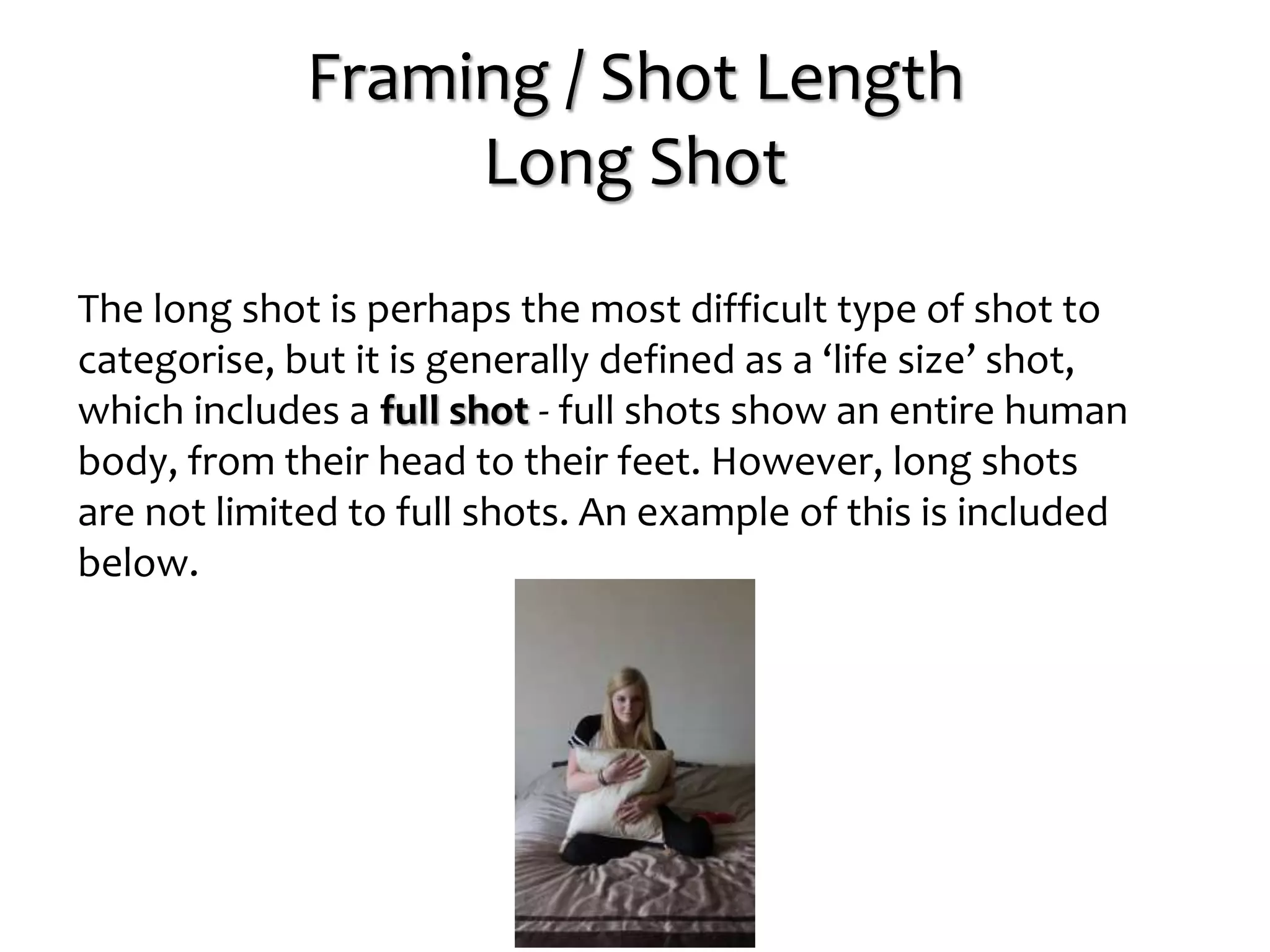 Framing / Shot Length
Long Shot
The long shot is perhaps the most difficult type of shot to
categorise, but it is generally defined as a ‘life size’ shot,
which includes a full shot - full shots show an entire human
body, from their head to their feet. However, long shots
are not limited to full shots. An example of this is included
below.
 