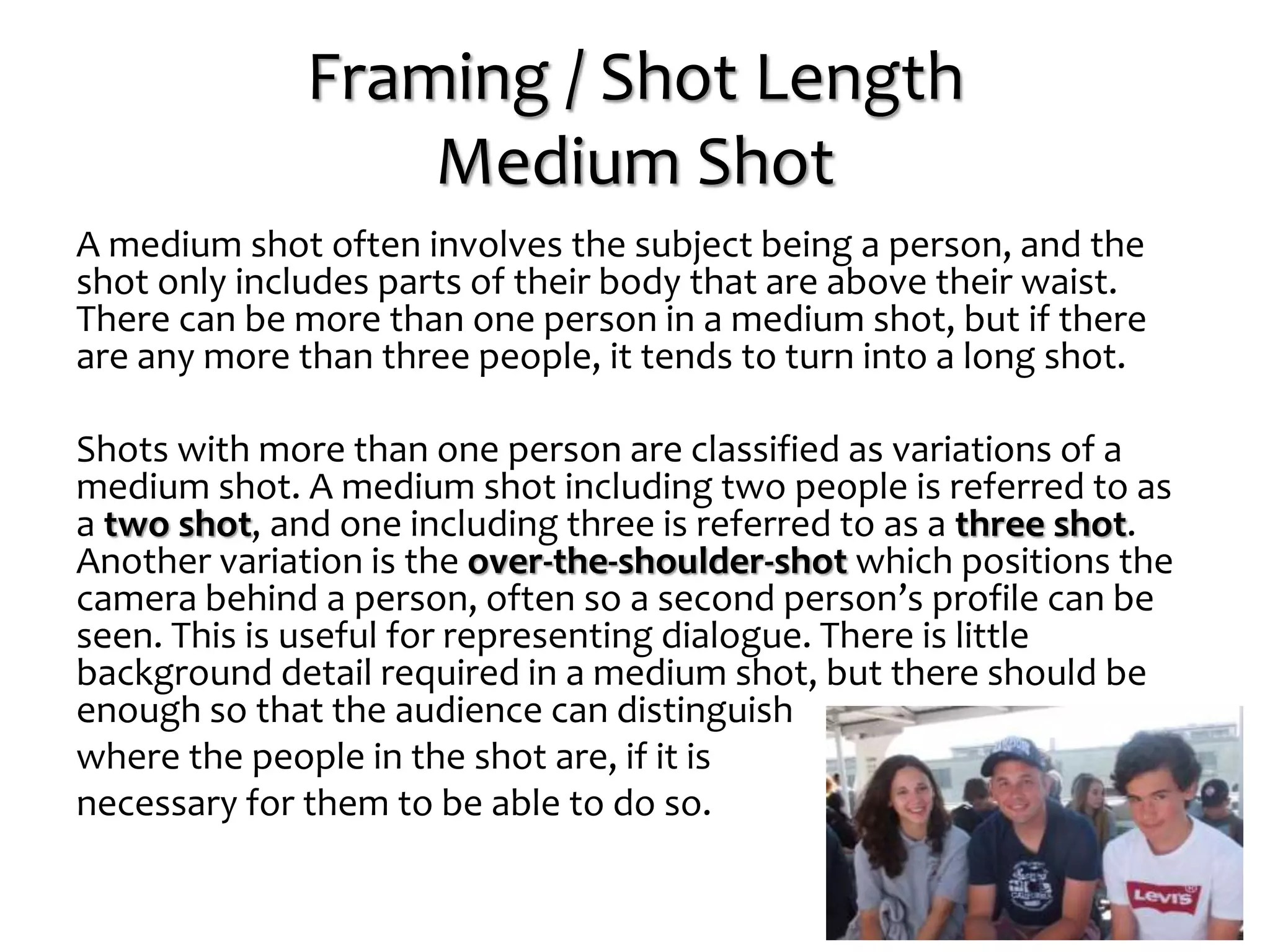 Framing / Shot Length
Medium Shot
A medium shot often involves the subject being a person, and the
shot only includes parts of their body that are above their waist.
There can be more than one person in a medium shot, but if there
are any more than three people, it tends to turn into a long shot.
Shots with more than one person are classified as variations of a
medium shot. A medium shot including two people is referred to as
a two shot, and one including three is referred to as a three shot.
Another variation is the over-the-shoulder-shot which positions the
camera behind a person, often so a second person’s profile can be
seen. This is useful for representing dialogue. There is little
background detail required in a medium shot, but there should be
enough so that the audience can distinguish
where the people in the shot are, if it is
necessary for them to be able to do so.
 