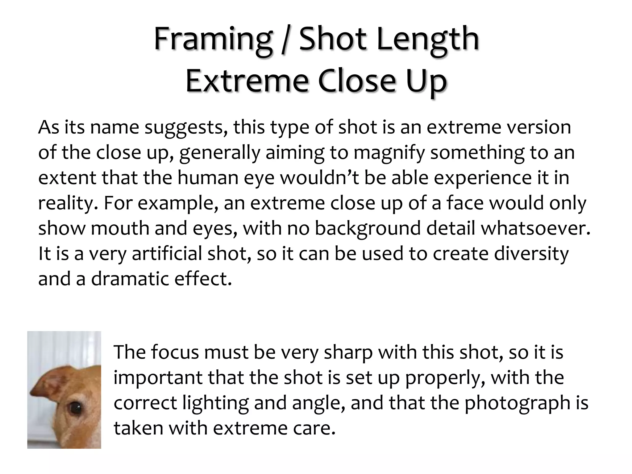 Framing / Shot Length
Extreme Close Up
As its name suggests, this type of shot is an extreme version
of the close up, generally aiming to magnify something to an
extent that the human eye wouldn’t be able experience it in
reality. For example, an extreme close up of a face would only
show mouth and eyes, with no background detail whatsoever.
It is a very artificial shot, so it can be used to create diversity
and a dramatic effect.
The focus must be very sharp with this shot, so it is
important that the shot is set up properly, with the
correct lighting and angle, and that the photograph is
taken with extreme care.
 