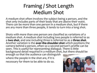 Framing / Shot Length
Medium Shot
A medium shot often involves the subject being a person, and the
shot only includes parts of their body that are above their waist.
There can be more than one person in a medium shot, but if there
are any more than three people, it tends to turn into a long shot.
Shots with more than one person are classified as variations of a
medium shot. A medium shot including two people is referred to as
a two shot, and one including three is referred to as a three shot.
Another variation is the over-the-shoulder-shot which positions the
camera behind a person, often so a second person’s profile can be
seen. This is useful for representing dialogue. There is little
background detail required in a medium shot, but there should be
enough so that the audience can distinguish
where the people in the shot are, if it is
necessary for them to be able to do so.
 