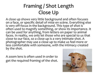 Framing / Shot Length
Close Up
A close up shows very little background and often focuses
on a face, or specific detail of mise en scène. Everything else
is very off-focus in the background. This type of shot is
often used to magnify something, or show its importance. It
can be used for anything, from letters on paper to animal
faces. In reality, we only let those who are special to us that
close to our face, so a close up is a very intimate shot. A
photographer may use a close up to make us feel more or
less comfortable with someone, with the intimacy created
by the shot.
A zoom lens is often used in order to
get the required framing of the shot.
 