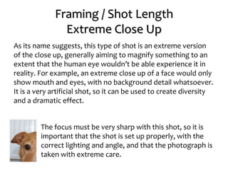Framing / Shot Length
Extreme Close Up
As its name suggests, this type of shot is an extreme version
of the close up, generally aiming to magnify something to an
extent that the human eye wouldn’t be able experience it in
reality. For example, an extreme close up of a face would only
show mouth and eyes, with no background detail whatsoever.
It is a very artificial shot, so it can be used to create diversity
and a dramatic effect.
The focus must be very sharp with this shot, so it is
important that the shot is set up properly, with the
correct lighting and angle, and that the photograph is
taken with extreme care.
 