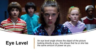 Eye Level
An eye level angle shows the object of the picture
looking directly at you, this shows that he or she has
the same amount of power as you.
 