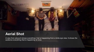 Aerial Shot
A view from above.It shows everything t hat is happening from a birds eye view. It shows the
audience everything that is happening at once.
 