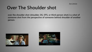 Over The Shoulder shot 
Zoe Lehane 
over the shoulder shot (shoulder, OS, OTS, or third-person shot) is a shot of 
someone shot from the perspective of someone behind shoulder of another 
person. 
 
