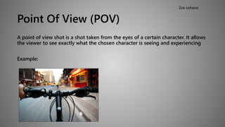 Point Of View (POV) 
A point of view shot is a shot taken from the eyes of a certain character. It allows 
the viewer to see exactly what the chosen character is seeing and experiencing 
Example: 
Zoe Lehane 
 