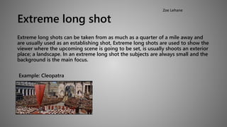 Extreme long shot 
Extreme long shots can be taken from as much as a quarter of a mile away and 
are usually used as an establishing shot, Extreme long shots are used to show the 
viewer where the upcoming scene is going to be set, is usually shoots an exterior 
place; a landscape. In an extreme long shot the subjects are always small and the 
background is the main focus. 
Example: Cleopatra 
Zoe Lehane 
