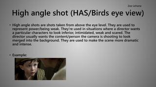 High angle shot (HAS/Birds eye view) 
• High angle shots are shots taken from above the eye level. They are used to 
represent power/being weak. They're used in situations where a director wants 
a particular characters to look inferior, intimidated, weak and scared. The 
director usually wants the content/person the camera is shooting to look 
merged into the background. They are used to make the scene more dramatic 
and intense. 
• Example: 
Zoe Lehane 
 