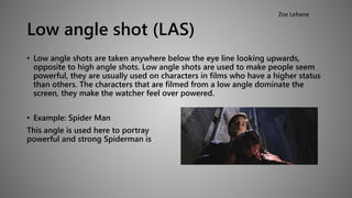 Low angle shot (LAS) 
Zoe Lehane 
• Low angle shots are taken anywhere below the eye line looking upwards, 
opposite to high angle shots. Low angle shots are used to make people seem 
powerful, they are usually used on characters in films who have a higher status 
than others. The characters that are filmed from a low angle dominate the 
screen, they make the watcher feel over powered. 
• Example: Spider Man 
This angle is used here to portray how 
powerful and strong Spiderman is 
 