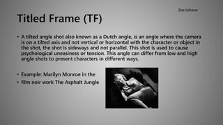 Titled Frame (TF) 
• A tilted angle shot also known as a Dutch angle, is an angle where the camera 
is on a tilted axis and not vertical or horizontal with the character or object in 
the shot, the shot is sideways and not parallel. This shot is used to cause 
psychological uneasiness or tension. This angle can differ from low and high 
angle shots to present characters in different ways. 
• Example: Marilyn Monroe in the 
• film noir work The Asphalt Jungle 
Zoe Lehane 
 