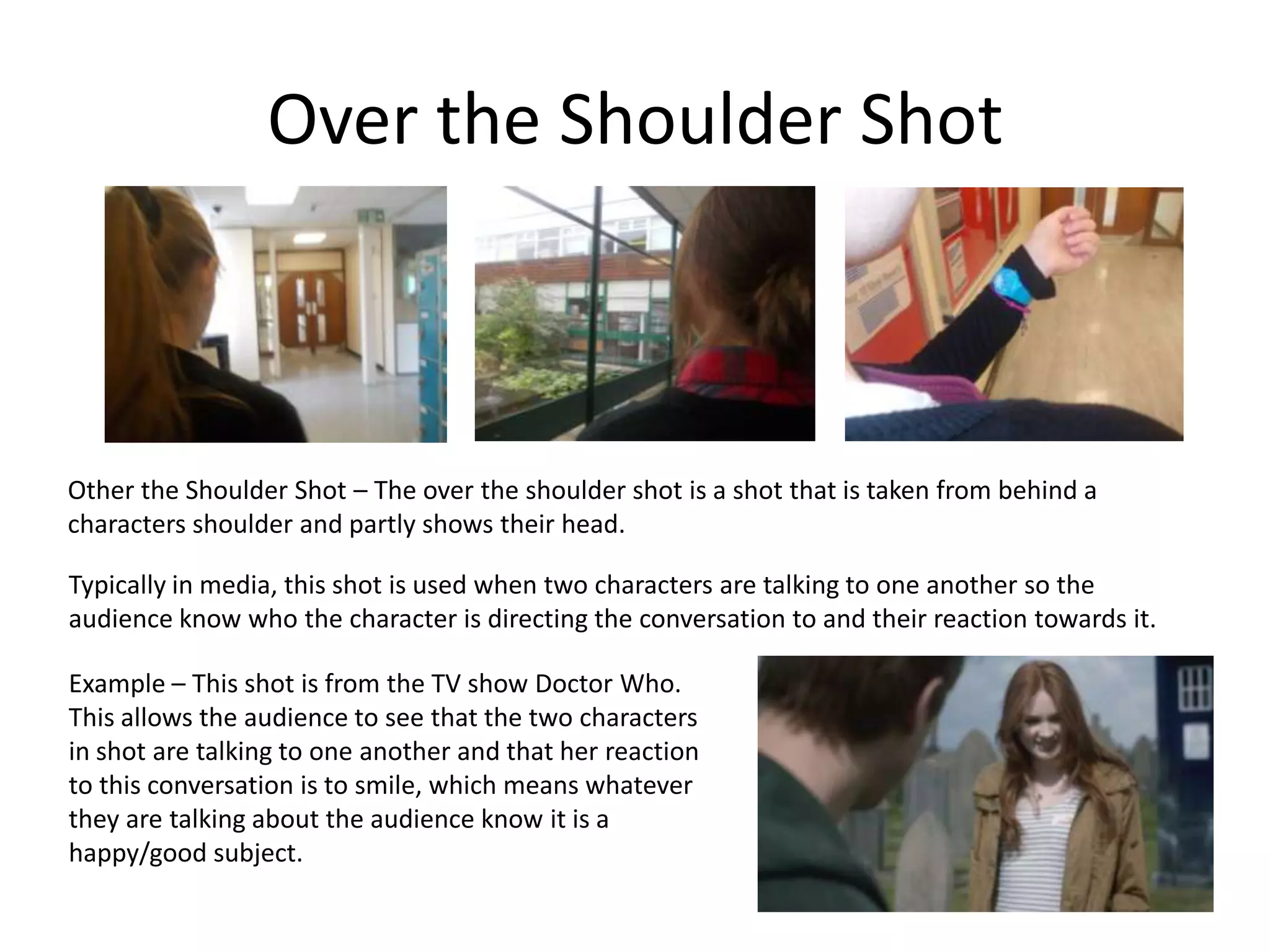 Over the Shoulder Shot
Other the Shoulder Shot – The over the shoulder shot is a shot that is taken from behind a
characters shoulder and partly shows their head.
Typically in media, this shot is used when two characters are talking to one another so the
audience know who the character is directing the conversation to and their reaction towards it.
Example – This shot is from the TV show Doctor Who.
This allows the audience to see that the two characters
in shot are talking to one another and that her reaction
to this conversation is to smile, which means whatever
they are talking about the audience know it is a
happy/good subject.
 