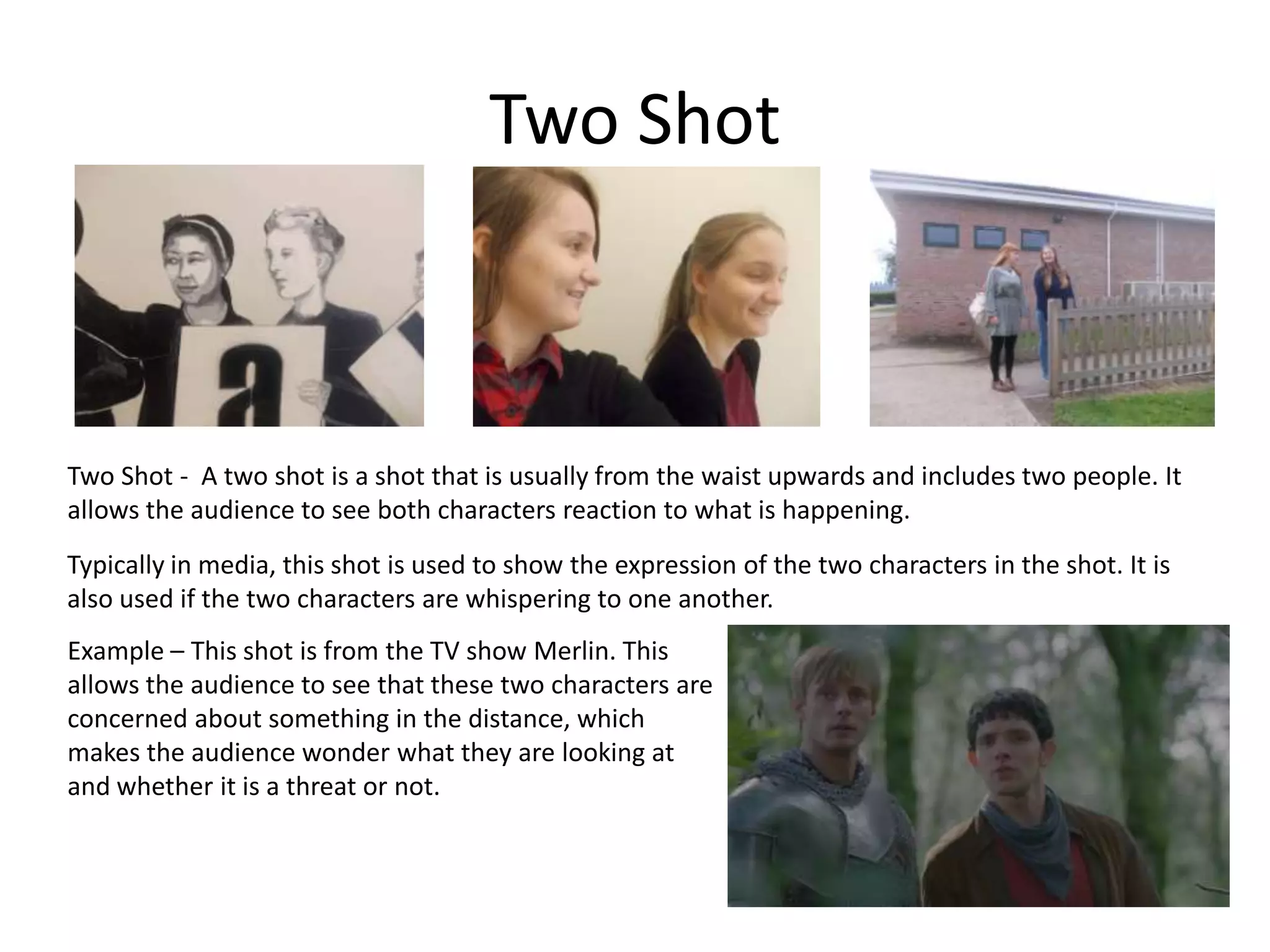 Two Shot
Two Shot - A two shot is a shot that is usually from the waist upwards and includes two people. It
allows the audience to see both characters reaction to what is happening.
Typically in media, this shot is used to show the expression of the two characters in the shot. It is
also used if the two characters are whispering to one another.
Example – This shot is from the TV show Merlin. This
allows the audience to see that these two characters are
concerned about something in the distance, which
makes the audience wonder what they are looking at
and whether it is a threat or not.
 