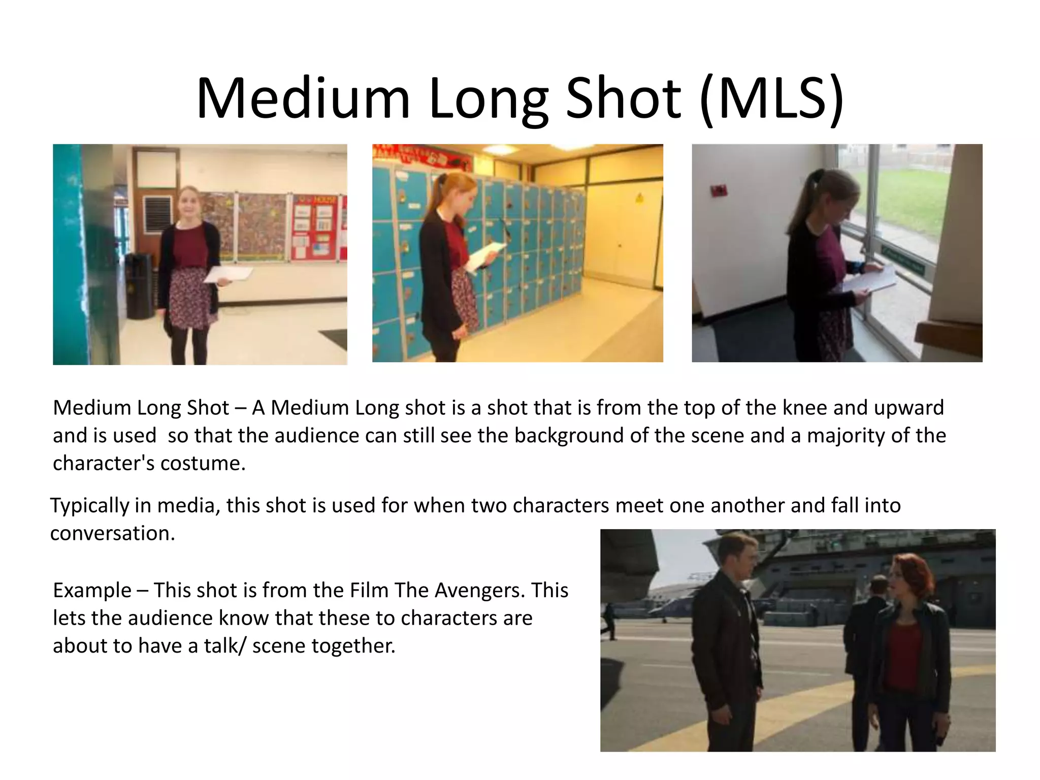 Medium Long Shot (MLS)
Medium Long Shot – A Medium Long shot is a shot that is from the top of the knee and upward
and is used so that the audience can still see the background of the scene and a majority of the
character's costume.
Typically in media, this shot is used for when two characters meet one another and fall into
conversation.
Example – This shot is from the Film The Avengers. This
lets the audience know that these to characters are
about to have a talk/ scene together.
 