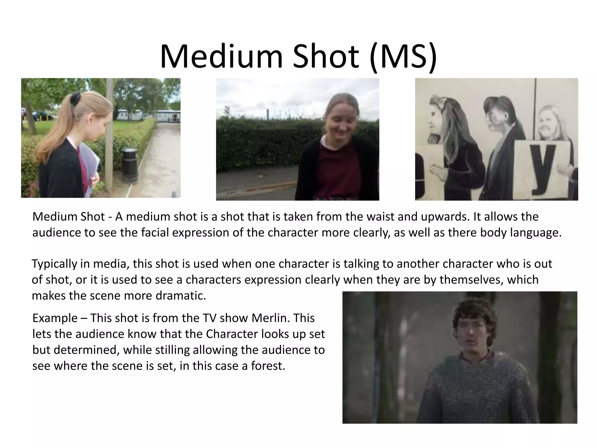 Medium Shot (MS)
Medium Shot - A medium shot is a shot that is taken from the waist and upwards. It allows the
audience to see the facial expression of the character more clearly, as well as there body language.
Typically in media, this shot is used when one character is talking to another character who is out
of shot, or it is used to see a characters expression clearly when they are by themselves, which
makes the scene more dramatic.
Example – This shot is from the TV show Merlin. This
lets the audience know that the Character looks up set
but determined, while stilling allowing the audience to
see where the scene is set, in this case a forest.
 