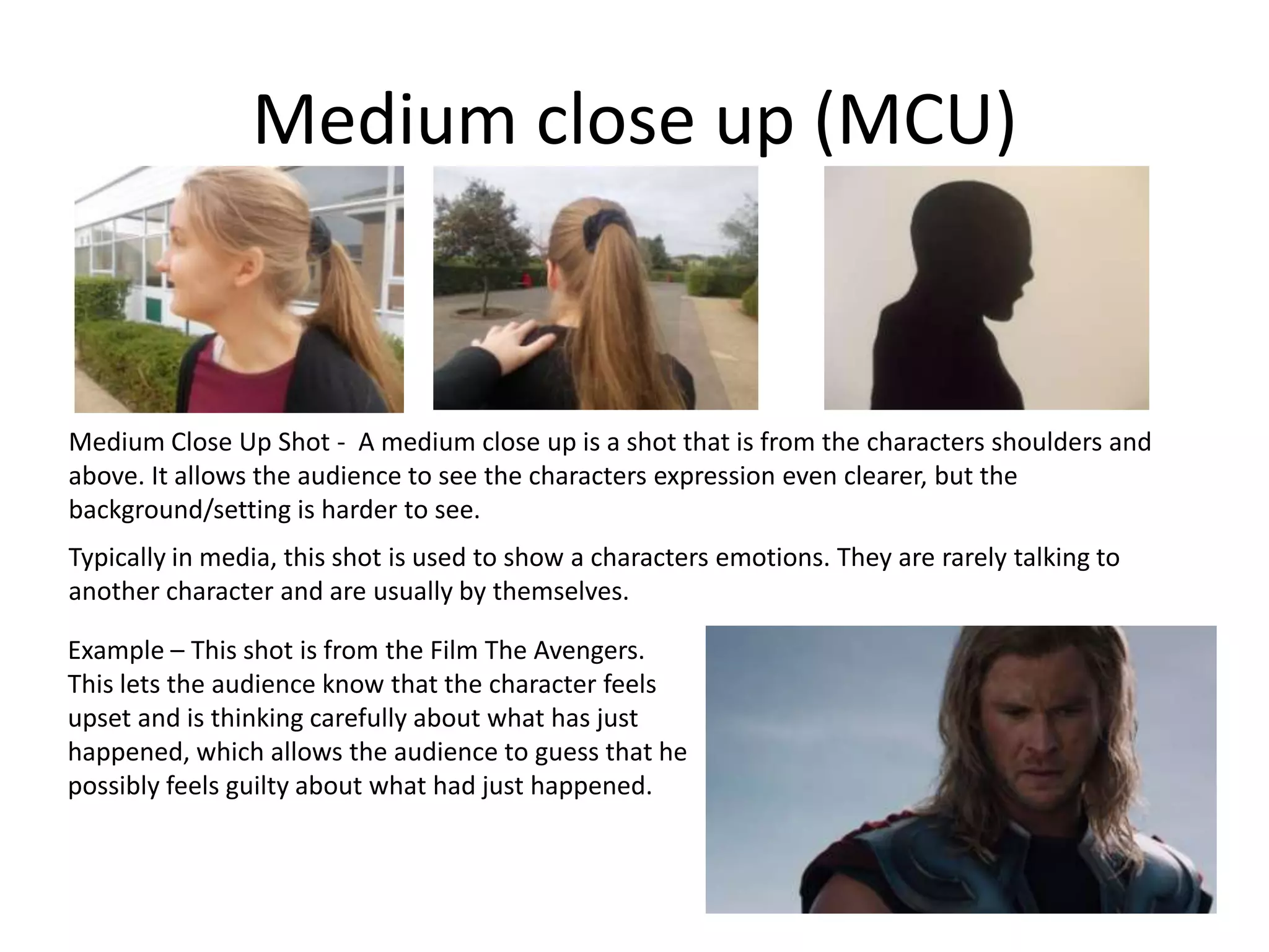 Medium close up (MCU)
Medium Close Up Shot - A medium close up is a shot that is from the characters shoulders and
above. It allows the audience to see the characters expression even clearer, but the
background/setting is harder to see.
Typically in media, this shot is used to show a characters emotions. They are rarely talking to
another character and are usually by themselves.
Example – This shot is from the Film The Avengers.
This lets the audience know that the character feels
upset and is thinking carefully about what has just
happened, which allows the audience to guess that he
possibly feels guilty about what had just happened.
 