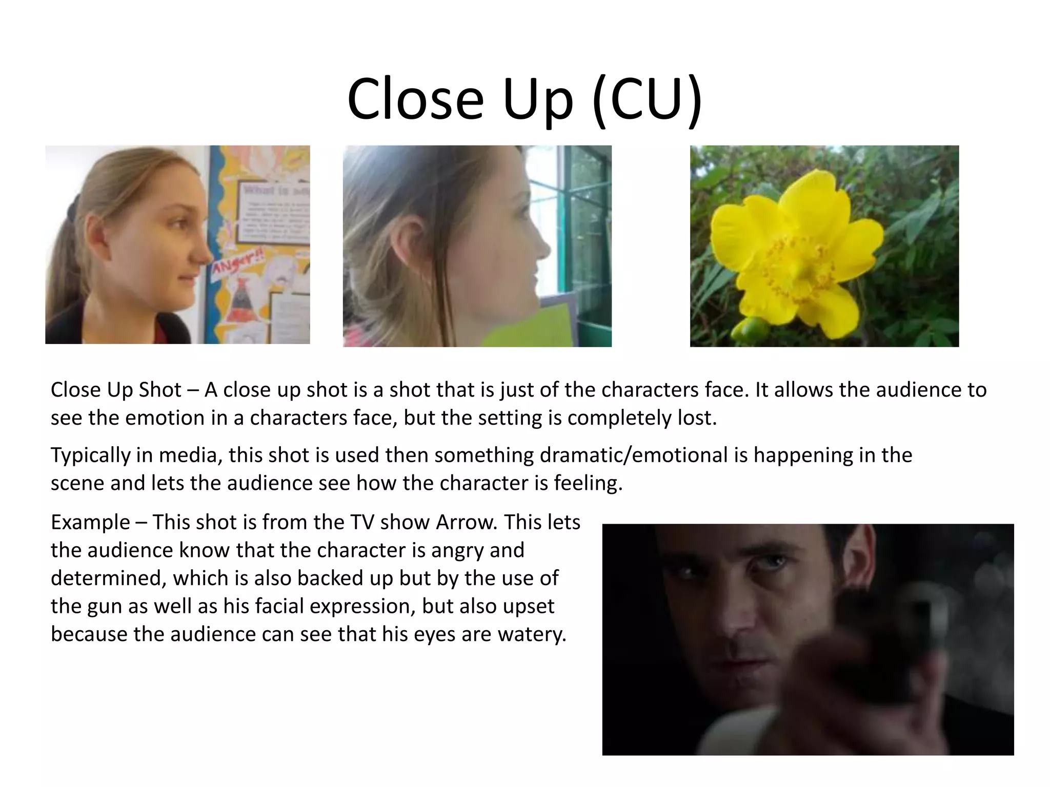 Close Up (CU)
Close Up Shot – A close up shot is a shot that is just of the characters face. It allows the audience to
see the emotion in a characters face, but the setting is completely lost.
Typically in media, this shot is used then something dramatic/emotional is happening in the
scene and lets the audience see how the character is feeling.
Example – This shot is from the TV show Arrow. This lets
the audience know that the character is angry and
determined, which is also backed up but by the use of
the gun as well as his facial expression, but also upset
because the audience can see that his eyes are watery.
 