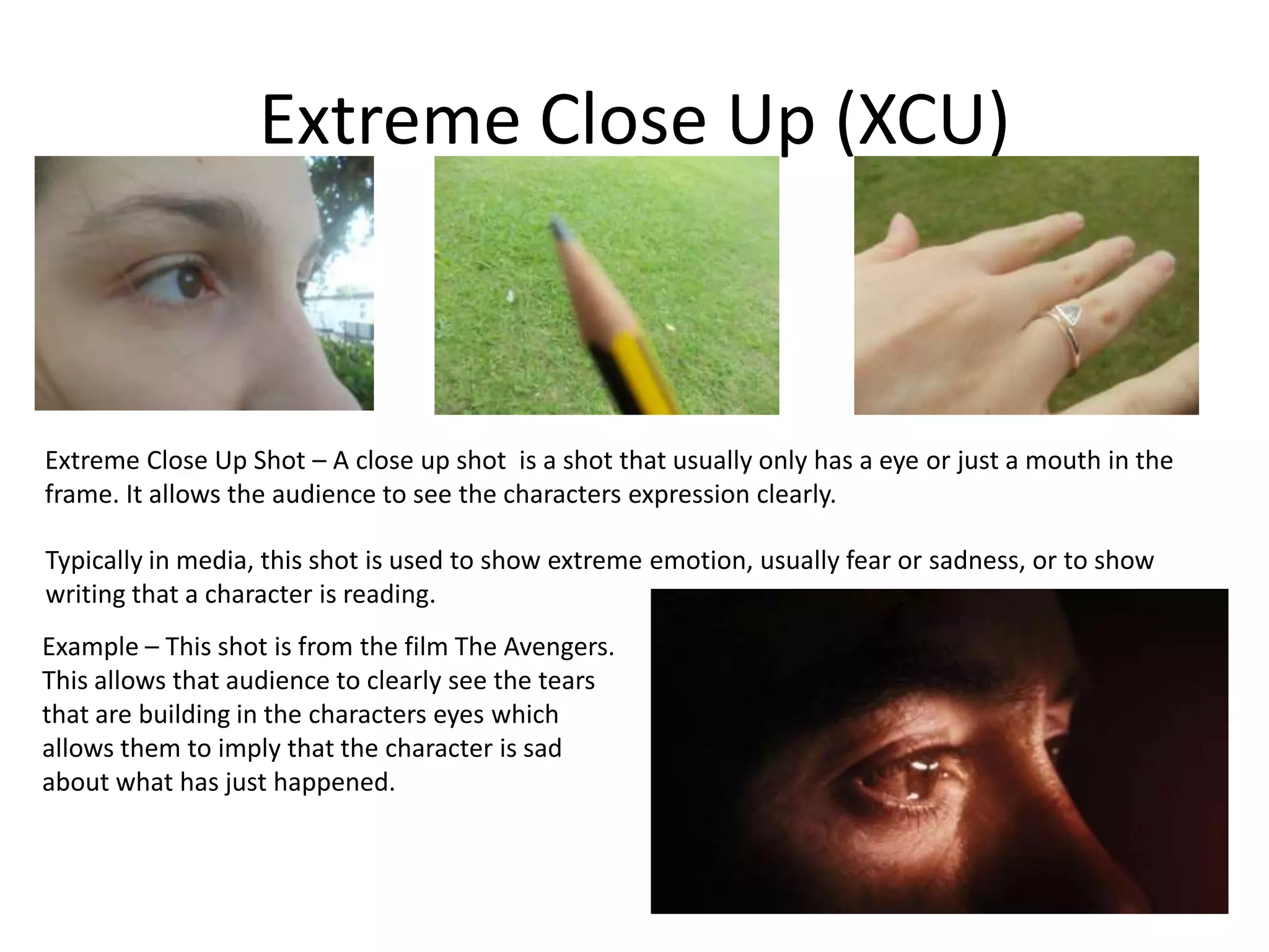 Extreme Close Up (XCU)
Extreme Close Up Shot – A close up shot is a shot that usually only has a eye or just a mouth in the
frame. It allows the audience to see the characters expression clearly.
Typically in media, this shot is used to show extreme emotion, usually fear or sadness, or to show
writing that a character is reading.
Example – This shot is from the film The Avengers.
This allows that audience to clearly see the tears
that are building in the characters eyes which
allows them to imply that the character is sad
about what has just happened.
 