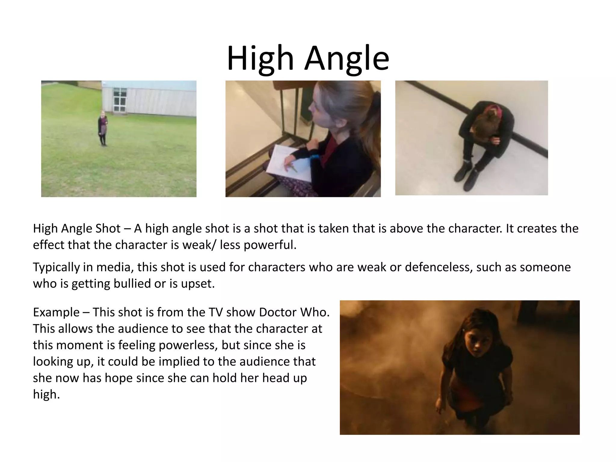 High Angle
High Angle Shot – A high angle shot is a shot that is taken that is above the character. It creates the
effect that the character is weak/ less powerful.
Typically in media, this shot is used for characters who are weak or defenceless, such as someone
who is getting bullied or is upset.
Example – This shot is from the TV show Doctor Who.
This allows the audience to see that the character at
this moment is feeling powerless, but since she is
looking up, it could be implied to the audience that
she now has hope since she can hold her head up
high.
 